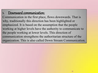 1. Downwardcommunication:
Communication in the first place, flows downwards. That is
why, traditionally this direction has been highlighted or
emphasized. It is based on the assumption that the people
working at higher levels have the authority to communicate to
the people working at lower levels. This direction of
communication strengthens the authoritarian structure of the
organization. This is also called Down Stream Communication.
22
 