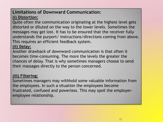 Limitations of Downward Communication:
(i) Distortion:
Quite often the communication originating at the highest level gets
distorted or diluted on the way to the lower levels. Sometimes the
messages may get lost. It has to be ensured that the receiver fully
understands the purport/ instructions/directions coming from above.
This requires an efficient feedback system.
(ii) Delay:
Another drawback of downward communication is that often it
becomes time-consuming. The more the levels the greater the
chances of delay. That is why sometimes managers choose to send
their massages directly to the person concerned.
(iii) Filtering:
Sometimes managers may withhold some valuable information from
the employees. In such a situation the employees become
frustrated, confused and powerless. This may spoil the employer-
employee relationship.
23
 