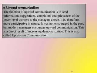 2. Upwardcommunication:
The function of upward communication is to send
information, suggestions, complaints and grievances of the
lower level workers to the managers above. It is, therefore,
more participative in nature. It was not encouraged in the past,
but modern managers encourage upward communication. This
is a direct result of increasing democratization. This is also
called Up Stream Communication.
24
 