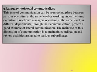 3. Lateral or horizontal communication:
This type of communication can be seen taking place between
persons operating at the same level or working under the same
executive. Functional managers operating at the same level, in
different departments, through their communication, present a
good example of lateral communication. The main use of this
dimension of communication is to maintain coordination and
review activities assigned to various subordinates.
26
 