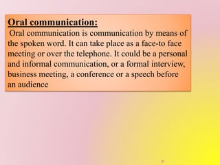Oral communication:
Oral communication is communication by means of
the spoken word. It can take place as a face-to face
meeting or over the telephone. It could be a personal
and informal communication, or a formal interview,
business meeting, a conference or a speech before
an audience
31
 