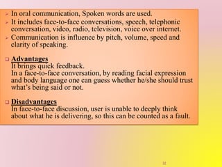  In oral communication, Spoken words are used.
 It includes face-to-face conversations, speech, telephonic
conversation, video, radio, television, voice over internet.
 Communication is influence by pitch, volume, speed and
clarity of speaking.
 Advantages
It brings quick feedback.
In a face-to-face conversation, by reading facial expression
and body language one can guess whether he/she should trust
what’s being said or not.
 Disadvantages
In face-to-face discussion, user is unable to deeply think
about what he is delivering, so this can be counted as a fault.
32
 