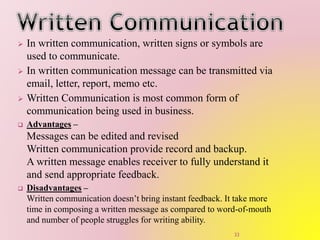  In written communication, written signs or symbols are
used to communicate.
 In written communication message can be transmitted via
email, letter, report, memo etc.
 Written Communication is most common form of
communication being used in business.
 Advantages –
Messages can be edited and revised
Written communication provide record and backup.
A written message enables receiver to fully understand it
and send appropriate feedback.
 Disadvantages –
Written communication doesn’t bring instant feedback. It take more
time in composing a written message as compared to word-of-mouth
and number of people struggles for writing ability.
33
 