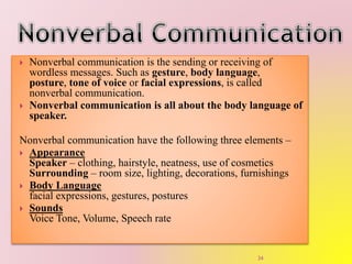  Nonverbal communication is the sending or receiving of
wordless messages. Such as gesture, body language,
posture, tone of voice or facial expressions, is called
nonverbal communication.
 Nonverbal communication is all about the body language of
speaker.
Nonverbal communication have the following three elements –
 Appearance
Speaker – clothing, hairstyle, neatness, use of cosmetics
Surrounding – room size, lighting, decorations, furnishings
 Body Language
facial expressions, gestures, postures
 Sounds
Voice Tone, Volume, Speech rate
34
 