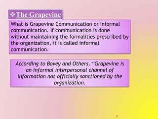 The Grapevine
What is Grapevine Communication or Informal
communication. If communication is done
without maintaining the formalities prescribed by
the organization, it is called informal
communication.
According to Bovey and Others, “Grapevine is
an informal interpersonal channel of
information not officially sanctioned by the
organization.
37
 