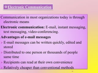 Electronic Communication
Communication in most organizations today is through
electronic means
Electronic communication: E-mail, instant messaging,
text messaging, video-conferencing.
Advantages of e-mail messages
 E-mail messages can be written quickly, edited and
stored
 Distributed to one person or thousands of people
same time
 Recipients can read at their own convenience
 Relatively cheaper than conventional methods
41
 