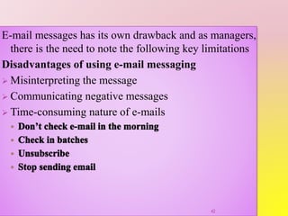 E-mail messages has its own drawback and as managers,
there is the need to note the following key limitations
Disadvantages of using e-mail messaging
 Misinterpreting the message
 Communicating negative messages
 Time-consuming nature of e-mails
42
 