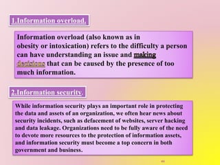 1.Information overload.
Information overload (also known as in
obesity or intoxication) refers to the difficulty a person
can have understanding an issue and
that can be caused by the presence of too
much information.
2.Information security.
While information security plays an important role in protecting
the data and assets of an organization, we often hear news about
security incidents, such as defacement of websites, server hacking
and data leakage. Organizations need to be fully aware of the need
to devote more resources to the protection of information assets,
and information security must become a top concern in both
government and business.
44
 