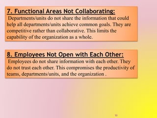 7. Functional Areas Not Collaborating:
Departments/units do not share the information that could
help all departments/units achieve common goals. They are
competitive rather than collaborative. This limits the
capability of the organization as a whole.
8. Employees Not Open with Each Other:
Employees do not share information with each other. They
do not trust each other. This compromises the productivity of
teams, departments/units, and the organization .
50
 