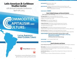 Stony Brook University,Manhattan Campus
387 Park Avenue South,3rd Floor,NY,10016
Latin American & Caribbean
Studies Center
12th Annual Graduate Conference
April 12th,2013
9:00-9:30 am Registration (Main Hall)
Breakfast Reception
9:30-10:00 am Conference Opening andWelcome (Lecture Room-321B)
Paul Firbas,Director of Latin American and Caribbean Studies
Center at Stony Brook University
10:00-12:oo m SESSION I
Panel I:Global Exchanges and Domestic Markets
Chair:Professor Paul Gootenberg,Stony Brook University,Department of History
Santiago Muñoz,Yale University,Department of History
“NativeTextiles and the Formation of a Colonial Economy in the New
Kingdom of Granada (1550-1700)”
Edward Bace,BPP University College (UK)
“CocoaTrade in the Seventeenth Century”
Gregory Rosenthal,Stony Brook University,Department of History
“Furs Across the Pacific:Hawaiian Migrant Labor and Sea Otters on
the Spanish American Coast”
Eron Ackermann,Stony Brook University,Department of History
“High Anxiety:Ganja,East Indian Laborer,and Imperial Politics in Jamaica,1880-1913”
Chris De Lorenzo,Georgetown University,Department of History
The United Nations Coca Commission Report and Its Reception in Bolivia,1949-1952
12:00-1:00 pm Keynote Presentation (Lecture Room-321B)
Marcy Norton,GeorgeWashington University,
Department of History
(introduced by Paul Gootenberg)
1:o0-2:00 pm Lunch (Gallery & Main Hall)
2:00-4:00 pm SESSION II
Panel II:Literature and Science
Chair:Professor Paul Firbas,Stony Brook University,Department of Hispanic Literature
Pilar Espitia,Stony Brook University,Department of Hispanic Literature
“De conventos y economías espirituales:El caso de Francisca del Castillo,monja
Clarisa de la Nueva Granada”
Lisa Reinhalter Burner,University of Illinois,Department of Spanish,Italian and
Portuguese.
“BuriedTreasure in Fictions of Mineral Extraction in the Andes”
 