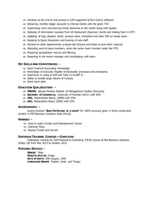  Working on the end to end process in SAP supported Q-Port (Citrix) software.
 Delivering monthly ledger accounts to internal clients with the given TAT.
 Supervising work and ensuring timely deliveries to the clients along with Quality.
 Indexing of information received from US Restaurant (Quiznos) clients and making them in RTP.
 Updating of logs, dispatch sheet, process notes, timesheet and other MIS on timely basis.
 Replying to Query Resolution and training of new staff.
 Worked on other departmental projects like Grocery and Retail as and when required.
 Allocating work to team members, when the senior team member under the PTO.
 Preparing spreadsheet macros and filtering.
 Reporting to the senior manager and coordinating with team.
KEY SKILLS AND COMPETENCIES: -
 Good Financial Accounting Knowledge.
 Knowledge of Accounts Payable & Receivable processes and procedures.
 Experience in using of SAP and Tally 7.2 & ERP 9.
 Ability to handle large volume of invoices.
 Good excel skills.
EDUCATION QUALIFICATION: -
 PGDFM, Narsee Monjee Institute of Management Studies (Pursuing)
 Bachelor of Commerce, University of Mumbai (2011) with 56%
 HSC, Maharashtra Board, (2008) with 55%
 SSC, Maharashtra Board (2006) with 53%
ACHIEVEMENTS: -
Award received “Best Performer in a team” for 100% accuracy given in three consecutive
months in FPO Business Solutions India Pvt.Ltd.
HOBBIES: -
 Likes to watch Cricket and Entertainment Shows
 Listening Music
 Playing Cricket and Carrom
SOFTWARE TRAINING COURSES – COMPLETED
Undergone training for SAP Financial & Controlling (FICO) Course @ Net Business Solutions
(India) Ltd from May 2013 to October 2013.
PERSONAL DETAILS: -
GENDER: Male
MARITAL STATUS: Single
DATE OF BIRTH: 30th August, 1990
LANGUAGES KNOWN: English, Hindi, and Telugu
 