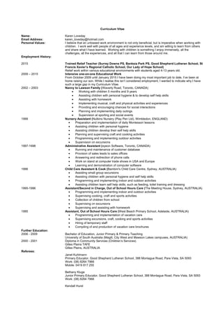 Curriculum Vitae
Name: Karen Loveday
Email Address: karen_loveday@hotmail.com
Personal Values: I believe that an unbiased work environment is not only beneficial, but is imperative when working with
children. I work well with people of all ages and experience levels, and am willing to learn from others
and share what I have learned. Working with children is something I enjoy immensely, all the
challenges, all the experiences, and all that I can learn from those around me.
Employment History:
2015 Trained Relief Teacher (Surrey Downs PS, Banksia Park PS, Good Shepherd Lutheran School, St
Francis Xavier’s Regional Catholic School, Our Lady of Hope School)
Relief work within various educational environments with students aged 4-13 years old.
2009 – 2015 Intensive one-on-one Educational Work
From October 2009 until January 2015 I have been doing my most important job to date, I’ve been at
home raising our son. While I realise this isn’t considered employment, I wanted to indicate why I have
such a large gap in my Curriculum Vitae.
2002 – 2003 Nanny to Lawson Family (Waverly Road, Toronto, CANADA)
• Working with children 5 months and 9 years
• Assisting children with personal hygiene & to develop self help skills
• Assisting with homework
• Implementing musical, craft and physical activities and experiences
• Providing and encouraging chances for social interactions
• Planning and implementing daily outings
• Supervision at sporting and social events
1999 Nursery Assistant (Nutkins Nursery (Play Pen Ltd), Wimbledon, ENGLAND)
• Preparation and implementation of daily Montessori lessons
• Assisting children with personal hygiene
• Assisting children develop their self help skills
• Planning and supervising craft and cooking activities
• Programming and implementing outdoor activities
• Supervision on excursions
1997-1998 Administrative Assistant (eyeon Software, Toronto, CANADA)
• Running and maintenance of customer database
• Provision of sales leads to sales offices
• Answering and redirection of phone calls
• Work on stand at computer trade shows in USA and Europe
• Learning and demonstration of computer software
1996 Child Care Assistant & Cook (Bambini's Child Care Centre, Sydney, AUSTRALIA)
• Assisting small group excursions
• Assisting children with personal hygiene and self help skills
• Programming and implementing indoor and outdoor activities
• Assisting children learn self help skills, such as feeding, toilet training and dressing
1995-1996 Assistant/Second in Charge, Out of School Hours Care (The Meeting House, Sydney, AUSTRALIA)
• Programming and implementing indoor and outdoor activities
• Supervising cooking, craft and sports activities
• Collection of children from school
• Supervising on excursions
• Supervising and assisting with homework
1995 Assistant, Out of School Hours Care (West Beach Primary School, Adelaide, AUSTRALIA)
• Programming and implementation of vacation care
• Supervising excursions, craft, cooking and sports activities
• Hiring of temporary staff
• Compiling of and production of vacation care brochures
Further Education:
2006 - 2009 Bachelor of Education, Junior Primary & Primary Teaching
University of South Australia (Magill, City West and Mawson Lakes campuses, AUSTRALIA)
2000 - 2001 Diploma in Community Services (Children’s Services)
Gilles Plains TAFE
Gilles Plains, AUSTRALIA
Referees:
Janet Kuhlmann
Primary Educator, Good Shepherd Lutheran School, 388 Montague Road, Para Vista, SA 5093
Work: (08) 8264 7966
Mobile: 0419 817 255
Bethany Kluge
Junior Primary Educator, Good Shepherd Lutheran School, 388 Montague Road, Para Vista, SA 5093
Work: (08) 8264 7966
Kendall Hurst
 