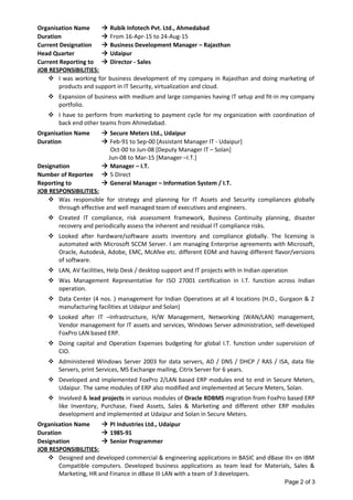 Organisation Name  Rubik Infotech Pvt. Ltd., Ahmedabad
Duration  From 16-Apr-15 to 24-Aug-15
Current Designation  Business Development Manager – Rajasthan
Head Quarter  Udaipur
Current Reporting to  Director - Sales
JOB RESPONSIBILITIES:
 I was working for business development of my company in Rajasthan and doing marketing of
products and support in IT Security, virtualization and cloud.
 Expansion of business with medium and large companies having IT setup and fit-in my company
portfolio.
 I have to perform from marketing to payment cycle for my organization with coordination of
back end other teams from Ahmedabad.
Organisation Name  Secure Meters Ltd., Udaipur
Duration  Feb-91 to Sep-00 [Assistant Manager IT - Udaipur]
Oct-00 to Jun-08 [Deputy Manager IT – Solan]
Jun-08 to Mar-15 [Manager –I.T.]
Designation  Manager – I.T.
Number of Reportee  5 Direct
Reporting to  General Manager – Information System / I.T.
JOB RESPONSIBILITIES:
 Was responsible for strategy and planning for IT Assets and Security compliances globally
through effective and well managed team of executives and engineers.
 Created IT compliance, risk assessment framework, Business Continuity planning, disaster
recovery and periodically assess the inherent and residual IT compliance risks.
 Looked after hardware/software assets inventory and compliance globally. The licensing is
automated with Microsoft SCCM Server. I am managing Enterprise agreements with Microsoft,
Oracle, Autodesk, Adobe, EMC, McAfee etc. different EOM and having different flavor/versions
of software.
 LAN, AV facilities, Help Desk / desktop support and IT projects with in Indian operation
 Was Management Representative for ISO 27001 certification in I.T. function across Indian
operation.
 Data Center (4 nos. ) management for Indian Operations at all 4 locations (H.O., Gurgaon & 2
manufacturing facilities at Udaipur and Solan)
 Looked after IT –Infrastructure, H/W Management, Networking (WAN/LAN) management,
Vendor management for IT assets and services, Windows Server administration, self-developed
FoxPro LAN based ERP.
 Doing capital and Operation Expenses budgeting for global I.T. function under supervision of
CIO.
 Administered Windows Server 2003 for data servers, AD / DNS / DHCP / RAS / ISA, data file
Servers, print Services, MS Exchange mailing, Citrix Server for 6 years.
 Developed and implemented FoxPro 2/LAN based ERP modules end to end in Secure Meters,
Udaipur. The same modules of ERP also modified and implemented at Secure Meters, Solan.
 Involved & lead projects in various modules of Oracle RDBMS migration from FoxPro based ERP
like Inventory, Purchase, Fixed Assets, Sales & Marketing and different other ERP modules
development and implemented at Udaipur and Solan in Secure Meters.
Organisation Name  PI Industries Ltd., Udaipur
Duration  1985-91
Designation  Senior Programmer
JOB RESPONSIBILITIES:
 Designed and developed commercial & engineering applications in BASIC and dBase III+ on IBM
Compatible computers. Developed business applications as team lead for Materials, Sales &
Marketing, HR and Finance in dBase III LAN with a team of 3 developers.
Page 2 of 3
 