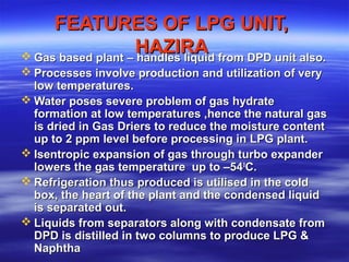 FEATURES OF LPG UNIT,FEATURES OF LPG UNIT,
HAZIRAHAZIRA Gas based plant – handles liquid from DPD unit also.Gas based plant – handles liquid from DPD unit also.
 Processes involve production and utilization of veryProcesses involve production and utilization of very
low temperatures.low temperatures.
 Water poses severe problem of gas hydrateWater poses severe problem of gas hydrate
formation at low temperatures ,hence the natural gasformation at low temperatures ,hence the natural gas
is dried in Gas Driers to reduce the moisture contentis dried in Gas Driers to reduce the moisture content
up to 2 ppm level before processing in LPG plant.up to 2 ppm level before processing in LPG plant.
 Isentropic expansion of gas through turbo expanderIsentropic expansion of gas through turbo expander
lowers the gas temperature up to –54lowers the gas temperature up to –5400
C.C.
 Refrigeration thus produced is utilised in the coldRefrigeration thus produced is utilised in the cold
box, the heart of the plant and the condensed liquidbox, the heart of the plant and the condensed liquid
is separated out.is separated out.
 Liquids from separators along with condensate fromLiquids from separators along with condensate from
DPD is distilled in two columns to produce LPG &DPD is distilled in two columns to produce LPG &
NaphthaNaphtha
 