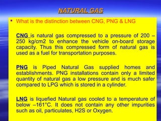 NATURAL GASNATURAL GAS
 What is the distinction between CNG, PNG & LNG
CNG is natural gas compressed to a pressure of 200 –
250 kg/cm2 to enhance the vehicle on-board storage
capacity. Thus this compressed form of natural gas is
used as a fuel for transportation purposes.
PNG is Piped Natural Gas supplied homes and
establishments. PNG installations contain only a limited
quantity of natural gas a low pressure and is much safer
compared to LPG which is stored in a cylinder.
LNG is liquefied Natural gas cooled to a temperature of
below –161°C. It does not contain any other impurities
such as oil, particulates, H2S or Oxygen.
 