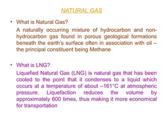 NATURAL GAS
• What is Natural Gas?
A naturally occurring mixture of hydrocarbon and non-
hydrocarbon gas found in porous geological formations
beneath the earth’s surface often in association with oil –
the principal constituent being Methane
• What is LNG?
Liquefied Natural Gas (LNG) is natural gas that has been
cooled to the point that it condenses to a liquid which
occurs at a temperature of about –161°C at atmospheric
pressure. Liquefaction reduces the volume by
approximately 600 times, thus making it more economical
for transportation
 