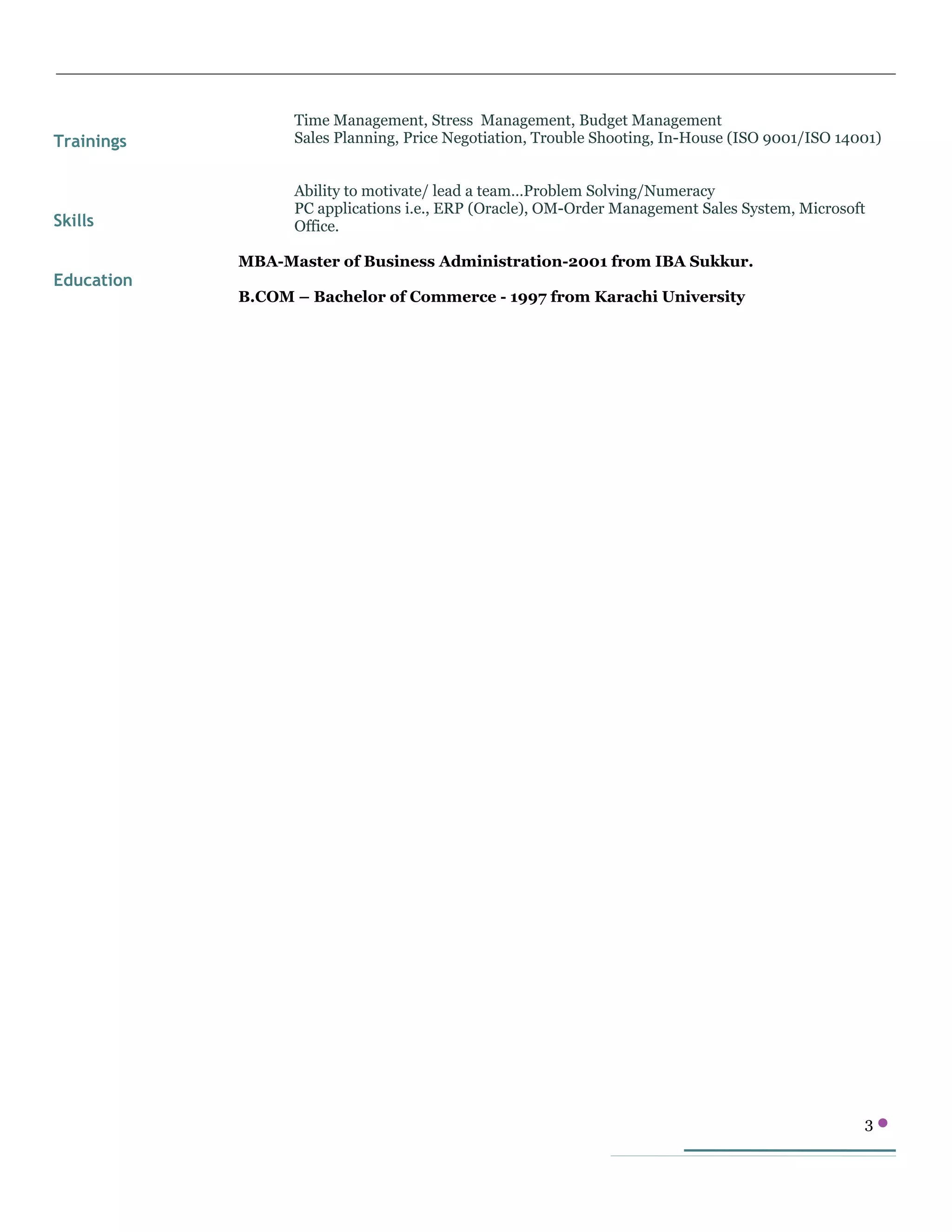 Trainings
Skills
Education
Time Management, Stress Management, Budget Management
Sales Planning, Price Negotiation, Trouble Shooting, In-House (ISO 9001/ISO 14001)
Ability to motivate/ lead a team…Problem Solving/Numeracy
PC applications i.e., ERP (Oracle), OM-Order Management Sales System, Microsoft
Office.
MBA-Master of Business Administration-2001 from IBA Sukkur.
B.COM – Bachelor of Commerce - 1997 from Karachi University
3 
 