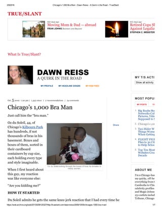 2/9/2016 Chicago’s 1,000 Bra Man ­ Dawn Reiss ­ A Quirk in the Road ­ True/Slant
https://web.archive.org/web/20130208120327/http://trueslant.com/dawnreiss/2009/10/05/chicagos­1000­bra­man/ 1/7
TRUE/SLANT
MY PROFILE MY HEADLINE GRABS MY RSS FEED
Oz du Soleil looking through the boxes of bras he donates to
needy women.
Share
DAWN REISS
A QUIRK IN THE ROAD
Oct. 5 2009 ­ 1:20 pm |  1,355 views  |  2 recommendations  |  24 comments
Chicago’s 1,000 Bra Man
Just call him the “bra man.”
Oz du Soleil, 44, of
Chicago’s Kilbourn Park
has hundreds, if not
thousands of bras in his
basement. Boxes and
boxes of them, sorted in
their cardboard
containers by cup size,
each holding every type
and style imaginable.
When I first heard about
this guy, my reaction
was like everyone else:
“Are you kidding me?”
HOW IT STARTED
Du Soleil admits he gets the same knee­jerk reaction that I had every time he
Show all activity
MY T/S ACTIVITY 
MOST POPULAR
MY POSTS   T/S Networ
ABOUT ME
I'm a Chicago­based jour
my quirky, off­beat featu
everything from the NFL
Cambodia to Chicago's b
celebrity profiles of the l
and Magic Johnson. My 
25+outlets including: Tr
Tribune, Chicago magaz
 
 
What Is True/Slant?
924 days ago
Moving Mom & Dad ­­ abroad
933 days ago
Retired Cops Slam A
Against Legalizing PFRAN JOHNS Boomers and Beyond
STEPHEN C. WEBSTER
1. Big Boobs Stop Majo
Networks Cold: The
Pictures, Video You 
Supposed to See
2. Chicago’s 1,000 Bra
3. Taxi Rider Wisdom:
Things Women Shou
When Getting a Cab
4. FLIGHT FIGHT: Ch
Flies to 30 Cities in 3
to Help School in Za
5. Top Ten Most Usefu
Websites Created Th
Decade
 