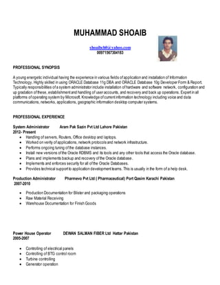 MUHAMMAD SHOAIB 
shoaibch0@yahoo.com 
00971567304183 
PROFESSIONAL SYNOPSIS 
A young energetic individual having the experience in various fields of application and installation of Information 
Technology. Highly skilled in using ORACLE Database 11g DBA and ORACLE Database 10g Developer Form & Report. 
Typically responsibilities of a system administrator include installation of hardware and software network, configuration and 
up gradation of these, establishment and handling of user accounts, and recovery and back up operations. Expert in all 
platforms of operating system by Microsoft. Knowledge of current information technology including voice and data 
communications, networks, applications, geographic information desktop computer systems. 
PROFESSIONAL EXPERIENCE 
System Administrator Aram Pak Sazin Pvt Ltd Lahore Pakistan 
2012- Present 
 Handling of servers, Routers, Office desktop and laptops. 
 Worked on verity of applications, network protocols and network infrastructure. 
 Performs ongoing tuning of the database instances. 
 Install new versions of the Oracle RDBMS and its tools and any other tools that access the Oracle database. 
 Plans and implements backup and recovery of the Oracle database. 
 Implements and enforces security for all of the Oracle Databases. 
 Provides technical support to application development teams. This is usually in the form of a help desk. 
Production Administrator Pharmevo Pvt Ltd ( Pharmaceutical) Port Qasim Karachi Pakistan 
2007-2010 
 Production Documentation for Blister and packaging operations 
 Raw Material Receiving 
 Warehouse Documentation for Finish Goods 
Power House Operator DEWAN SALMAN FIBER Ltd Hattar Pakistan 
2005-2007 
 Controlling of electrical panels 
 Controlling of BTG control room 
 Turbine controlling 
 Generator operation 
 