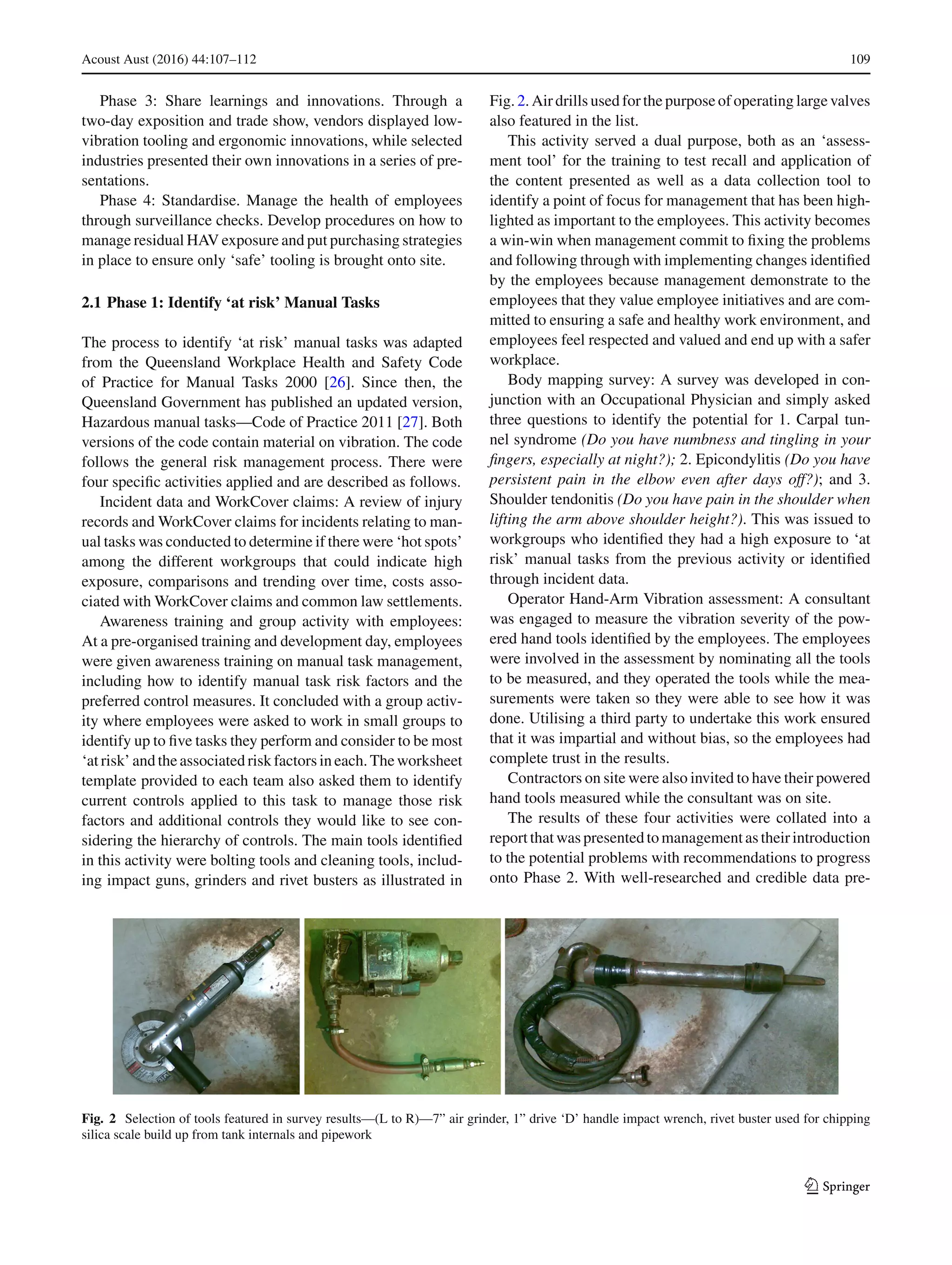 Acoust Aust (2016) 44:107–112 109
Phase 3: Share learnings and innovations. Through a
two-day exposition and trade show, vendors displayed low-
vibration tooling and ergonomic innovations, while selected
industries presented their own innovations in a series of pre-
sentations.
Phase 4: Standardise. Manage the health of employees
through surveillance checks. Develop procedures on how to
manage residual HAV exposure and put purchasing strategies
in place to ensure only ‘safe’ tooling is brought onto site.
2.1 Phase 1: Identify ‘at risk’ Manual Tasks
The process to identify ‘at risk’ manual tasks was adapted
from the Queensland Workplace Health and Safety Code
of Practice for Manual Tasks 2000 [26]. Since then, the
Queensland Government has published an updated version,
Hazardous manual tasks—Code of Practice 2011 [27]. Both
versions of the code contain material on vibration. The code
follows the general risk management process. There were
four speciﬁc activities applied and are described as follows.
Incident data and WorkCover claims: A review of injury
records and WorkCover claims for incidents relating to man-
ual tasks was conducted to determine if there were ‘hot spots’
among the different workgroups that could indicate high
exposure, comparisons and trending over time, costs asso-
ciated with WorkCover claims and common law settlements.
Awareness training and group activity with employees:
At a pre-organised training and development day, employees
were given awareness training on manual task management,
including how to identify manual task risk factors and the
preferred control measures. It concluded with a group activ-
ity where employees were asked to work in small groups to
identify up to ﬁve tasks they perform and consider to be most
‘at risk’ and the associated risk factors in each. The worksheet
template provided to each team also asked them to identify
current controls applied to this task to manage those risk
factors and additional controls they would like to see con-
sidering the hierarchy of controls. The main tools identiﬁed
in this activity were bolting tools and cleaning tools, includ-
ing impact guns, grinders and rivet busters as illustrated in
Fig. 2. Air drills used for the purpose of operating large valves
also featured in the list.
This activity served a dual purpose, both as an ‘assess-
ment tool’ for the training to test recall and application of
the content presented as well as a data collection tool to
identify a point of focus for management that has been high-
lighted as important to the employees. This activity becomes
a win-win when management commit to ﬁxing the problems
and following through with implementing changes identiﬁed
by the employees because management demonstrate to the
employees that they value employee initiatives and are com-
mitted to ensuring a safe and healthy work environment, and
employees feel respected and valued and end up with a safer
workplace.
Body mapping survey: A survey was developed in con-
junction with an Occupational Physician and simply asked
three questions to identify the potential for 1. Carpal tun-
nel syndrome (Do you have numbness and tingling in your
ﬁngers, especially at night?); 2. Epicondylitis (Do you have
persistent pain in the elbow even after days off?); and 3.
Shoulder tendonitis (Do you have pain in the shoulder when
lifting the arm above shoulder height?). This was issued to
workgroups who identiﬁed they had a high exposure to ‘at
risk’ manual tasks from the previous activity or identiﬁed
through incident data.
Operator Hand-Arm Vibration assessment: A consultant
was engaged to measure the vibration severity of the pow-
ered hand tools identiﬁed by the employees. The employees
were involved in the assessment by nominating all the tools
to be measured, and they operated the tools while the mea-
surements were taken so they were able to see how it was
done. Utilising a third party to undertake this work ensured
that it was impartial and without bias, so the employees had
complete trust in the results.
Contractors on site were also invited to have their powered
hand tools measured while the consultant was on site.
The results of these four activities were collated into a
reportthatwaspresentedtomanagementastheirintroduction
to the potential problems with recommendations to progress
onto Phase 2. With well-researched and credible data pre-
Fig. 2 Selection of tools featured in survey results—(L to R)—7” air grinder, 1” drive ‘D’ handle impact wrench, rivet buster used for chipping
silica scale build up from tank internals and pipework
123
 