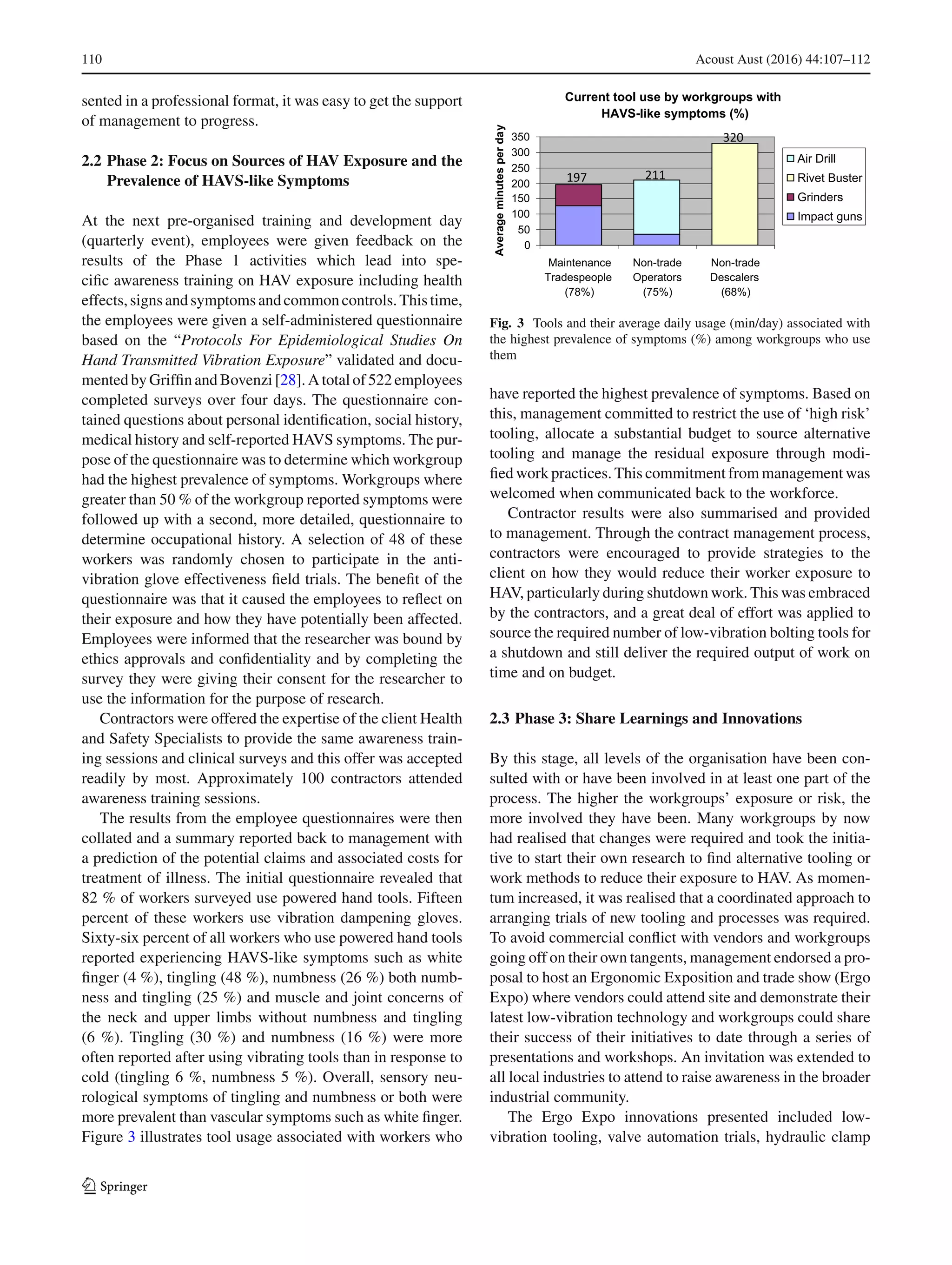 110 Acoust Aust (2016) 44:107–112
sented in a professional format, it was easy to get the support
of management to progress.
2.2 Phase 2: Focus on Sources of HAV Exposure and the
Prevalence of HAVS-like Symptoms
At the next pre-organised training and development day
(quarterly event), employees were given feedback on the
results of the Phase 1 activities which lead into spe-
ciﬁc awareness training on HAV exposure including health
effects,signsandsymptomsandcommoncontrols.Thistime,
the employees were given a self-administered questionnaire
based on the “Protocols For Epidemiological Studies On
Hand Transmitted Vibration Exposure” validated and docu-
mentedbyGrifﬁnandBovenzi [28]. Atotal of 522employees
completed surveys over four days. The questionnaire con-
tained questions about personal identiﬁcation, social history,
medical history and self-reported HAVS symptoms. The pur-
pose of the questionnaire was to determine which workgroup
had the highest prevalence of symptoms. Workgroups where
greater than 50 % of the workgroup reported symptoms were
followed up with a second, more detailed, questionnaire to
determine occupational history. A selection of 48 of these
workers was randomly chosen to participate in the anti-
vibration glove effectiveness ﬁeld trials. The beneﬁt of the
questionnaire was that it caused the employees to reﬂect on
their exposure and how they have potentially been affected.
Employees were informed that the researcher was bound by
ethics approvals and conﬁdentiality and by completing the
survey they were giving their consent for the researcher to
use the information for the purpose of research.
Contractors were offered the expertise of the client Health
and Safety Specialists to provide the same awareness train-
ing sessions and clinical surveys and this offer was accepted
readily by most. Approximately 100 contractors attended
awareness training sessions.
The results from the employee questionnaires were then
collated and a summary reported back to management with
a prediction of the potential claims and associated costs for
treatment of illness. The initial questionnaire revealed that
82 % of workers surveyed use powered hand tools. Fifteen
percent of these workers use vibration dampening gloves.
Sixty-six percent of all workers who use powered hand tools
reported experiencing HAVS-like symptoms such as white
ﬁnger (4 %), tingling (48 %), numbness (26 %) both numb-
ness and tingling (25 %) and muscle and joint concerns of
the neck and upper limbs without numbness and tingling
(6 %). Tingling (30 %) and numbness (16 %) were more
often reported after using vibrating tools than in response to
cold (tingling 6 %, numbness 5 %). Overall, sensory neu-
rological symptoms of tingling and numbness or both were
more prevalent than vascular symptoms such as white ﬁnger.
Figure 3 illustrates tool usage associated with workers who
Current tool use by workgroups with
HAVS-like symptoms (%)
0
50
100
150
200
250
300
350
Maintenance
Tradespeople
(78%)
Non-trade
Operators
(75%)
Non-trade
Descalers
(68%)
Averageminutesperday
Air Drill
Rivet Buster
Grinders
Impact guns
197
320
211
Fig. 3 Tools and their average daily usage (min/day) associated with
the highest prevalence of symptoms (%) among workgroups who use
them
have reported the highest prevalence of symptoms. Based on
this, management committed to restrict the use of ‘high risk’
tooling, allocate a substantial budget to source alternative
tooling and manage the residual exposure through modi-
ﬁed work practices. This commitment from management was
welcomed when communicated back to the workforce.
Contractor results were also summarised and provided
to management. Through the contract management process,
contractors were encouraged to provide strategies to the
client on how they would reduce their worker exposure to
HAV, particularly during shutdown work. This was embraced
by the contractors, and a great deal of effort was applied to
source the required number of low-vibration bolting tools for
a shutdown and still deliver the required output of work on
time and on budget.
2.3 Phase 3: Share Learnings and Innovations
By this stage, all levels of the organisation have been con-
sulted with or have been involved in at least one part of the
process. The higher the workgroups’ exposure or risk, the
more involved they have been. Many workgroups by now
had realised that changes were required and took the initia-
tive to start their own research to ﬁnd alternative tooling or
work methods to reduce their exposure to HAV. As momen-
tum increased, it was realised that a coordinated approach to
arranging trials of new tooling and processes was required.
To avoid commercial conﬂict with vendors and workgroups
going off on their own tangents, management endorsed a pro-
posal to host an Ergonomic Exposition and trade show (Ergo
Expo) where vendors could attend site and demonstrate their
latest low-vibration technology and workgroups could share
their success of their initiatives to date through a series of
presentations and workshops. An invitation was extended to
all local industries to attend to raise awareness in the broader
industrial community.
The Ergo Expo innovations presented included low-
vibration tooling, valve automation trials, hydraulic clamp
123
 