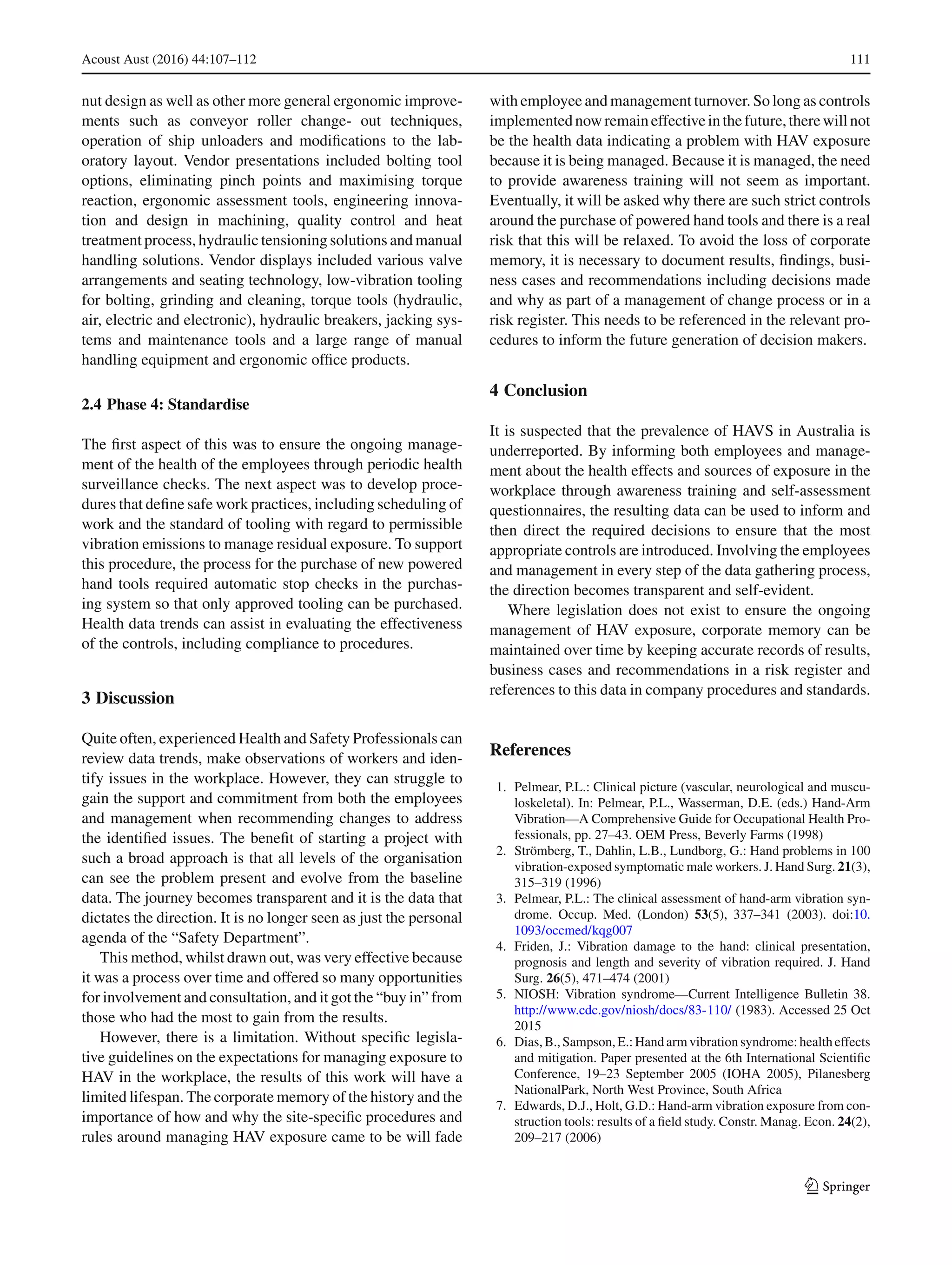 Acoust Aust (2016) 44:107–112 111
nut design as well as other more general ergonomic improve-
ments such as conveyor roller change- out techniques,
operation of ship unloaders and modiﬁcations to the lab-
oratory layout. Vendor presentations included bolting tool
options, eliminating pinch points and maximising torque
reaction, ergonomic assessment tools, engineering innova-
tion and design in machining, quality control and heat
treatment process, hydraulic tensioning solutions and manual
handling solutions. Vendor displays included various valve
arrangements and seating technology, low-vibration tooling
for bolting, grinding and cleaning, torque tools (hydraulic,
air, electric and electronic), hydraulic breakers, jacking sys-
tems and maintenance tools and a large range of manual
handling equipment and ergonomic ofﬁce products.
2.4 Phase 4: Standardise
The ﬁrst aspect of this was to ensure the ongoing manage-
ment of the health of the employees through periodic health
surveillance checks. The next aspect was to develop proce-
dures that deﬁne safe work practices, including scheduling of
work and the standard of tooling with regard to permissible
vibration emissions to manage residual exposure. To support
this procedure, the process for the purchase of new powered
hand tools required automatic stop checks in the purchas-
ing system so that only approved tooling can be purchased.
Health data trends can assist in evaluating the effectiveness
of the controls, including compliance to procedures.
3 Discussion
Quite often, experienced Health and Safety Professionals can
review data trends, make observations of workers and iden-
tify issues in the workplace. However, they can struggle to
gain the support and commitment from both the employees
and management when recommending changes to address
the identiﬁed issues. The beneﬁt of starting a project with
such a broad approach is that all levels of the organisation
can see the problem present and evolve from the baseline
data. The journey becomes transparent and it is the data that
dictates the direction. It is no longer seen as just the personal
agenda of the “Safety Department”.
This method, whilst drawn out, was very effective because
it was a process over time and offered so many opportunities
for involvement and consultation, and it got the “buy in” from
those who had the most to gain from the results.
However, there is a limitation. Without speciﬁc legisla-
tive guidelines on the expectations for managing exposure to
HAV in the workplace, the results of this work will have a
limited lifespan. The corporate memory of the history and the
importance of how and why the site-speciﬁc procedures and
rules around managing HAV exposure came to be will fade
with employee and management turnover. So long as controls
implementednowremaineffectiveinthefuture,therewillnot
be the health data indicating a problem with HAV exposure
because it is being managed. Because it is managed, the need
to provide awareness training will not seem as important.
Eventually, it will be asked why there are such strict controls
around the purchase of powered hand tools and there is a real
risk that this will be relaxed. To avoid the loss of corporate
memory, it is necessary to document results, ﬁndings, busi-
ness cases and recommendations including decisions made
and why as part of a management of change process or in a
risk register. This needs to be referenced in the relevant pro-
cedures to inform the future generation of decision makers.
4 Conclusion
It is suspected that the prevalence of HAVS in Australia is
underreported. By informing both employees and manage-
ment about the health effects and sources of exposure in the
workplace through awareness training and self-assessment
questionnaires, the resulting data can be used to inform and
then direct the required decisions to ensure that the most
appropriate controls are introduced. Involving the employees
and management in every step of the data gathering process,
the direction becomes transparent and self-evident.
Where legislation does not exist to ensure the ongoing
management of HAV exposure, corporate memory can be
maintained over time by keeping accurate records of results,
business cases and recommendations in a risk register and
references to this data in company procedures and standards.
References
1. Pelmear, P.L.: Clinical picture (vascular, neurological and muscu-
loskeletal). In: Pelmear, P.L., Wasserman, D.E. (eds.) Hand-Arm
Vibration—A Comprehensive Guide for Occupational Health Pro-
fessionals, pp. 27–43. OEM Press, Beverly Farms (1998)
2. Strömberg, T., Dahlin, L.B., Lundborg, G.: Hand problems in 100
vibration-exposed symptomatic male workers. J. Hand Surg. 21(3),
315–319 (1996)
3. Pelmear, P.L.: The clinical assessment of hand-arm vibration syn-
drome. Occup. Med. (London) 53(5), 337–341 (2003). doi:10.
1093/occmed/kqg007
4. Friden, J.: Vibration damage to the hand: clinical presentation,
prognosis and length and severity of vibration required. J. Hand
Surg. 26(5), 471–474 (2001)
5. NIOSH: Vibration syndrome—Current Intelligence Bulletin 38.
http://www.cdc.gov/niosh/docs/83-110/ (1983). Accessed 25 Oct
2015
6. Dias,B.,Sampson,E.: Handarmvibrationsyndrome: healtheffects
and mitigation. Paper presented at the 6th International Scientiﬁc
Conference, 19–23 September 2005 (IOHA 2005), Pilanesberg
NationalPark, North West Province, South Africa
7. Edwards, D.J., Holt, G.D.: Hand-arm vibration exposure from con-
struction tools: results of a ﬁeld study. Constr. Manag. Econ. 24(2),
209–217 (2006)
123
 