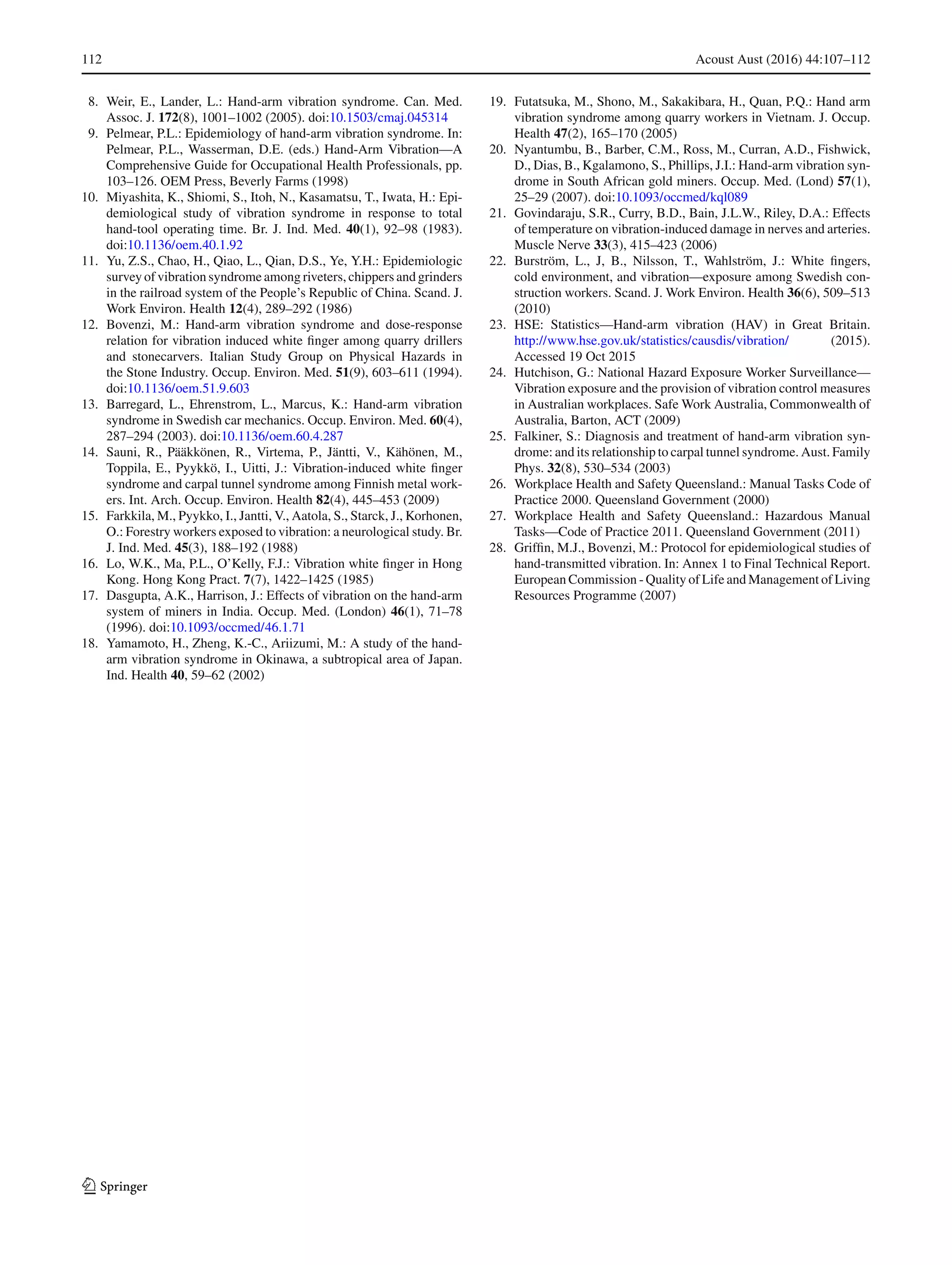 112 Acoust Aust (2016) 44:107–112
8. Weir, E., Lander, L.: Hand-arm vibration syndrome. Can. Med.
Assoc. J. 172(8), 1001–1002 (2005). doi:10.1503/cmaj.045314
9. Pelmear, P.L.: Epidemiology of hand-arm vibration syndrome. In:
Pelmear, P.L., Wasserman, D.E. (eds.) Hand-Arm Vibration—A
Comprehensive Guide for Occupational Health Professionals, pp.
103–126. OEM Press, Beverly Farms (1998)
10. Miyashita, K., Shiomi, S., Itoh, N., Kasamatsu, T., Iwata, H.: Epi-
demiological study of vibration syndrome in response to total
hand-tool operating time. Br. J. Ind. Med. 40(1), 92–98 (1983).
doi:10.1136/oem.40.1.92
11. Yu, Z.S., Chao, H., Qiao, L., Qian, D.S., Ye, Y.H.: Epidemiologic
survey of vibration syndrome among riveters, chippers and grinders
in the railroad system of the People’s Republic of China. Scand. J.
Work Environ. Health 12(4), 289–292 (1986)
12. Bovenzi, M.: Hand-arm vibration syndrome and dose-response
relation for vibration induced white ﬁnger among quarry drillers
and stonecarvers. Italian Study Group on Physical Hazards in
the Stone Industry. Occup. Environ. Med. 51(9), 603–611 (1994).
doi:10.1136/oem.51.9.603
13. Barregard, L., Ehrenstrom, L., Marcus, K.: Hand-arm vibration
syndrome in Swedish car mechanics. Occup. Environ. Med. 60(4),
287–294 (2003). doi:10.1136/oem.60.4.287
14. Sauni, R., Pääkkönen, R., Virtema, P., Jäntti, V., Kähönen, M.,
Toppila, E., Pyykkö, I., Uitti, J.: Vibration-induced white ﬁnger
syndrome and carpal tunnel syndrome among Finnish metal work-
ers. Int. Arch. Occup. Environ. Health 82(4), 445–453 (2009)
15. Farkkila, M., Pyykko, I., Jantti, V., Aatola, S., Starck, J., Korhonen,
O.: Forestry workers exposed to vibration: a neurological study. Br.
J. Ind. Med. 45(3), 188–192 (1988)
16. Lo, W.K., Ma, P.L., O’Kelly, F.J.: Vibration white ﬁnger in Hong
Kong. Hong Kong Pract. 7(7), 1422–1425 (1985)
17. Dasgupta, A.K., Harrison, J.: Effects of vibration on the hand-arm
system of miners in India. Occup. Med. (London) 46(1), 71–78
(1996). doi:10.1093/occmed/46.1.71
18. Yamamoto, H., Zheng, K.-C., Ariizumi, M.: A study of the hand-
arm vibration syndrome in Okinawa, a subtropical area of Japan.
Ind. Health 40, 59–62 (2002)
19. Futatsuka, M., Shono, M., Sakakibara, H., Quan, P.Q.: Hand arm
vibration syndrome among quarry workers in Vietnam. J. Occup.
Health 47(2), 165–170 (2005)
20. Nyantumbu, B., Barber, C.M., Ross, M., Curran, A.D., Fishwick,
D., Dias, B., Kgalamono, S., Phillips, J.I.: Hand-arm vibration syn-
drome in South African gold miners. Occup. Med. (Lond) 57(1),
25–29 (2007). doi:10.1093/occmed/kql089
21. Govindaraju, S.R., Curry, B.D., Bain, J.L.W., Riley, D.A.: Effects
of temperature on vibration-induced damage in nerves and arteries.
Muscle Nerve 33(3), 415–423 (2006)
22. Burström, L., J, B., Nilsson, T., Wahlström, J.: White ﬁngers,
cold environment, and vibration—exposure among Swedish con-
struction workers. Scand. J. Work Environ. Health 36(6), 509–513
(2010)
23. HSE: Statistics—Hand-arm vibration (HAV) in Great Britain.
http://www.hse.gov.uk/statistics/causdis/vibration/ (2015).
Accessed 19 Oct 2015
24. Hutchison, G.: National Hazard Exposure Worker Surveillance—
Vibration exposure and the provision of vibration control measures
in Australian workplaces. Safe Work Australia, Commonwealth of
Australia, Barton, ACT (2009)
25. Falkiner, S.: Diagnosis and treatment of hand-arm vibration syn-
drome: and its relationship to carpal tunnel syndrome. Aust. Family
Phys. 32(8), 530–534 (2003)
26. Workplace Health and Safety Queensland.: Manual Tasks Code of
Practice 2000. Queensland Government (2000)
27. Workplace Health and Safety Queensland.: Hazardous Manual
Tasks—Code of Practice 2011. Queensland Government (2011)
28. Grifﬁn, M.J., Bovenzi, M.: Protocol for epidemiological studies of
hand-transmitted vibration. In: Annex 1 to Final Technical Report.
European Commission - Quality of Life and Management of Living
Resources Programme (2007)
123
 
