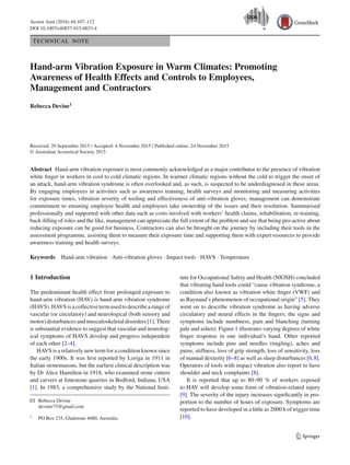 Acoust Aust (2016) 44:107–112
DOI 10.1007/s40857-015-0033-4
TECHNICAL NOTE
Hand-arm Vibration Exposure in Warm Climates: Promoting
Awareness of Health Effects and Controls to Employees,
Management and Contractors
Rebecca Devine1
Received: 29 September 2015 / Accepted: 4 November 2015 / Published online: 24 November 2015
© Australian Acoustical Society 2015
Abstract Hand-arm vibration exposure is most commonly acknowledged as a major contributor to the presence of vibration
white ﬁnger in workers in cool to cold climatic regions. In warmer climatic regions without the cold to trigger the onset of
an attack, hand-arm vibration syndrome is often overlooked and, as such, is suspected to be underdiagnosed in these areas.
By engaging employees in activities such as awareness training, health surveys and monitoring and measuring activities
for exposure times, vibration severity of tooling and effectiveness of anti-vibration gloves, management can demonstrate
commitment to ensuring employee health and employees take ownership of the issues and their resolution. Summarised
professionally and supported with other data such as costs involved with workers’ health claims, rehabilitation, re-training,
back-ﬁlling of roles and the like, management can appreciate the full extent of the problem and see that being pro-active about
reducing exposure can be good for business. Contractors can also be brought on the journey by including their tools in the
assessment programme, assisting them to measure their exposure time and supporting them with expert resources to provide
awareness training and health surveys.
Keywords Hand-arm vibration · Anti-vibration gloves · Impact tools · HAVS · Temperature
1 Introduction
The predominant health effect from prolonged exposure to
hand-arm vibration (HAV) is hand-arm vibration syndrome
(HAVS).HAVSisacollectivetermusedtodescribearangeof
vascular (or circulatory) and neurological (both sensory and
motor)disturbancesandmusculoskeletaldisorders[1].There
is substantial evidence to suggest that vascular and neurolog-
ical symptoms of HAVS develop and progress independent
of each other [2–4].
HAVS is a relatively new term for a condition known since
the early 1900s. It was ﬁrst reported by Loriga in 1911 in
Italian stonemasons, but the earliest clinical description was
by Dr Alice Hamilton in 1918, who examined stone cutters
and carvers at limestone quarries in Bedford, Indiana, USA
[1]. In 1983, a comprehensive study by the National Insti-
B Rebecca Devine
deviner75@gmail.com
1 PO Box 235, Gladstone 4680, Australia
tute for Occupational Safety and Health (NIOSH) concluded
that vibrating hand tools could “cause vibration syndrome, a
condition also known as vibration white ﬁnger (VWF) and
as Raynaud’s phenomenon of occupational origin” [5]. They
went on to describe vibration syndrome as having adverse
circulatory and neural effects in the ﬁngers; the signs and
symptoms include numbness, pain and blanching (turning
pale and ashen). Figure 1 illustrates varying degrees of white
ﬁnger response in one individual’s hand. Other reported
symptoms include pins and needles (tingling), aches and
pains, stiffness, loss of grip strength, loss of sensitivity, loss
of manual dexterity [6–8] as well as sleep disturbances [6,8].
Operators of tools with impact vibration also report to have
shoulder and neck complaints [8].
It is reported that up to 80–90 % of workers exposed
to HAV will develop some form of vibration-related injury
[9]. The severity of the injury increases signiﬁcantly in pro-
portion to the number of hours of exposure. Symptoms are
reported to have developed in a little as 2000 h of trigger time
[10].
123
 