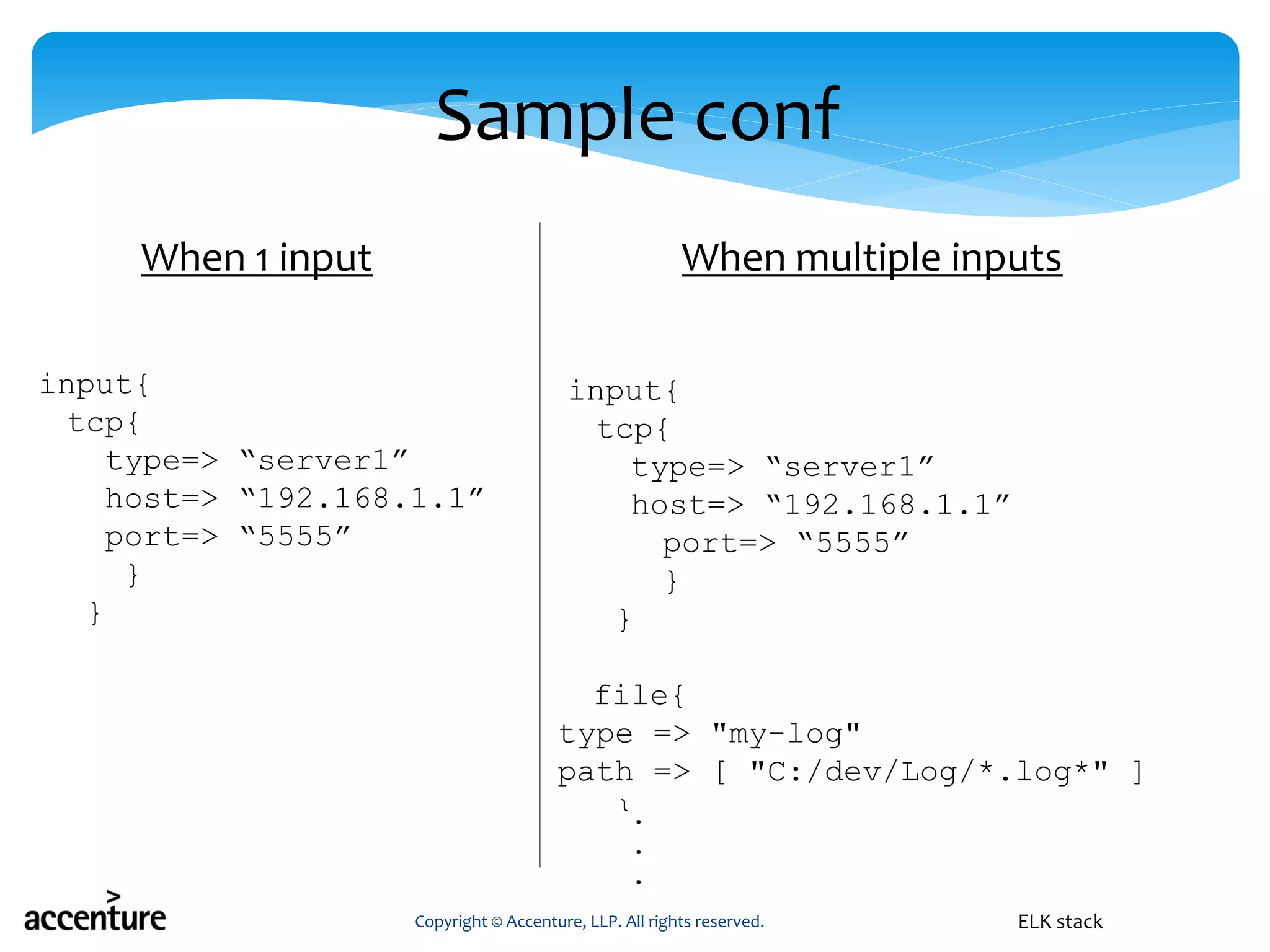 Sample conf
input{
tcp{
type=> “server1”
host=> “192.168.1.1”
port=> “5555”
}
}
Copyright © Accenture, LLP. All rights reserved. ELK stack
input{
tcp{
type=> “server1”
host=> “192.168.1.1”
port=> “5555”
}
}
file{
type => "my-log"
path => [ "C:/dev/Log/*.log*" ]
}
When 1 input When multiple inputs
 