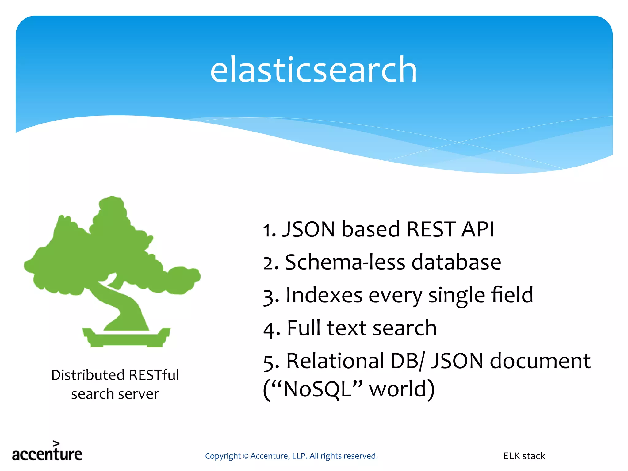 1. JSON based REST API
2. Schema-less database
3. Indexes every single field
4. Full text search
5. Relational DB/ JSON document
(“NoSQL” world)
Copyright © Accenture, LLP. All rights reserved.
elasticsearch
ELK stack
Distributed RESTful
search server
 