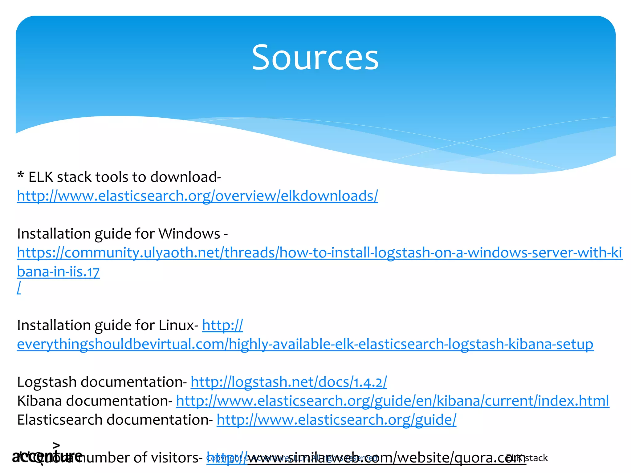 Copyright © Accenture, LLP. All rights reserved.
Sources
ELK stack
* ELK stack tools to download-
http://www.elasticsearch.org/overview/elkdownloads/
Installation guide for Windows -
https://community.ulyaoth.net/threads/how-to-install-logstash-on-a-windows-server-with-ki
bana-in-iis.17
/
Installation guide for Linux- http://
everythingshouldbevirtual.com/highly-available-elk-elasticsearch-logstash-kibana-setup
Logstash documentation- http://logstash.net/docs/1.4.2/
Kibana documentation- http://www.elasticsearch.org/guide/en/kibana/current/index.html
Elasticsearch documentation- http://www.elasticsearch.org/guide/
**Quora number of visitors- http://www.similarweb.com/website/quora.com
 
