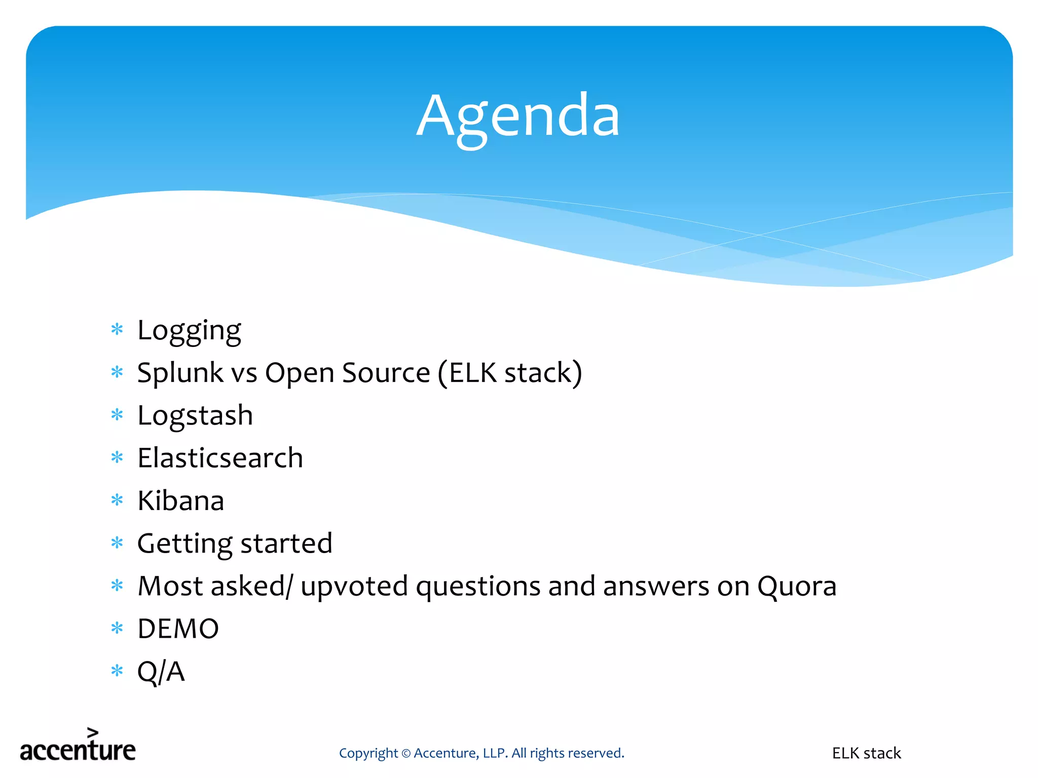  Logging
 Splunk vs Open Source (ELK stack)
 Logstash
 Elasticsearch
 Kibana
 Getting started
 Most asked/ upvoted questions and answers on Quora
 DEMO
 Q/A
Copyright © Accenture, LLP. All rights reserved.
Agenda
ELK stack
 