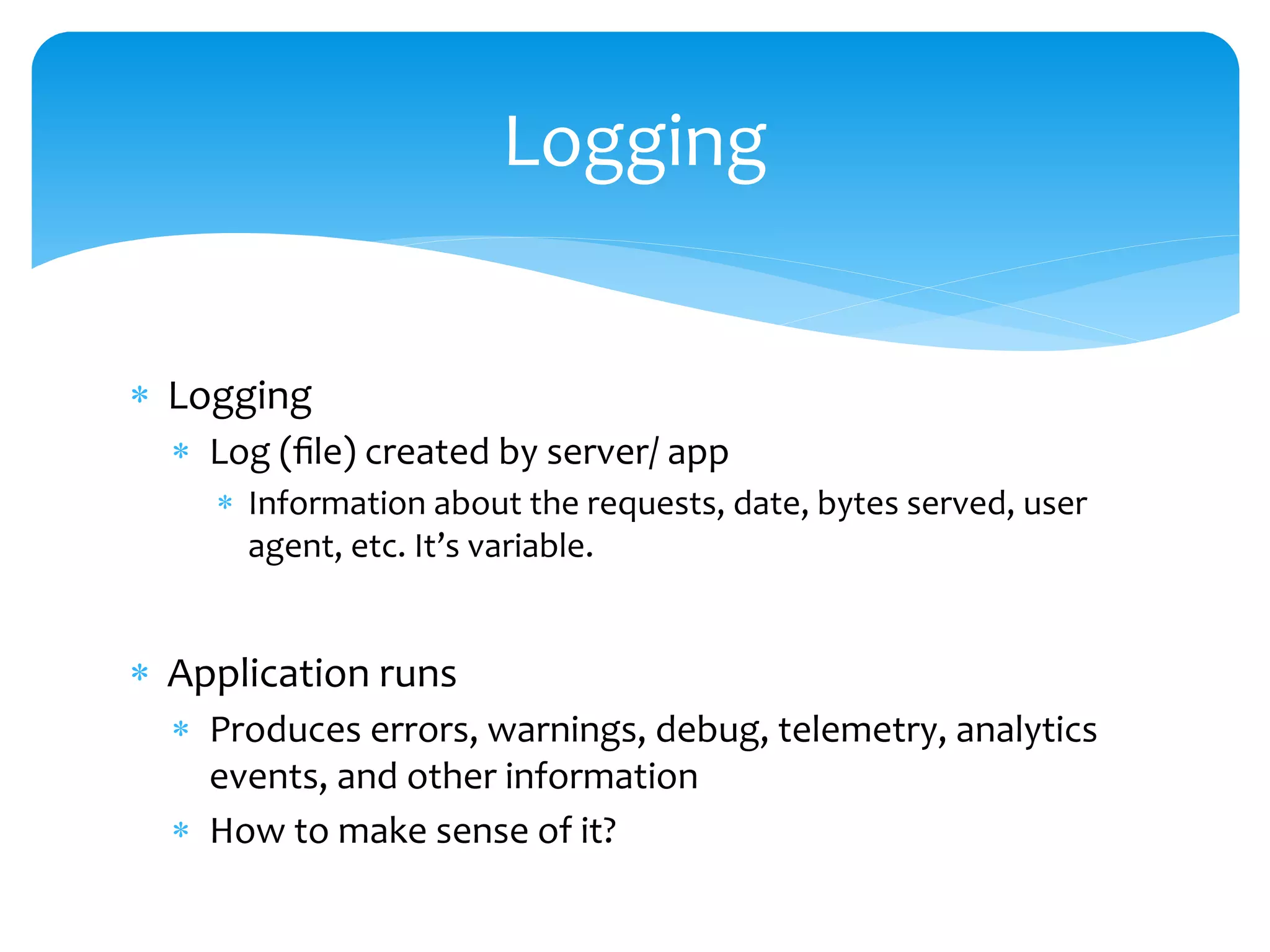  Logging
 Log (file) created by server/ app
 Information about the requests, date, bytes served, user
agent, etc. It’s variable.
 Application runs
 Produces errors, warnings, debug, telemetry, analytics
events, and other information
 How to make sense of it?
Logging
 