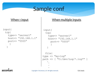 Sample conf
input{
tcp{
type=> “server1”
host=> “192.168.1.1”
port=> “5555”
}
}
Copyright © Accenture, LLP. All rights reserved. ELK stack
input{
tcp{
type=> “server1”
host=> “192.168.1.1”
port=> “5555”
}
}
file{
type => "my-log"
path => [ "C:/dev/Log/*.log*" ]
}
When 1 input When multiple inputs
 