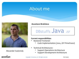 Copyright © Accenture, LLP. All rights reserved.
About me
ELK stack
Accenture Bratislava
Alexander Szalonnás
Current responsibilities:
• Backend/ Frontend>
• Code implementation (Java, JSF PrimeFaces)
• Technical Architecture>
• Support Operations Architecture
• Support Development Architecture
Java JSF DB stuffs
 