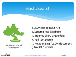 1. JSON based REST API
2. Schema-less database
3. Indexes every single field
4. Full text search
5. Relational DB/ JSON document
(“NoSQL” world)
Copyright © Accenture, LLP. All rights reserved.
elasticsearch
ELK stack
Distributed RESTful
search server
 