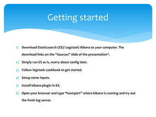 1) Download Elasticsearch (ES)/ Logstash/ Kibana to your computer. The
download links on the “Sources” slide of the presentation*.
2) Simply run ES as is, worry about config later.
3) Follow logstash cookbook to get started.
4) Setup some inputs.
5) Install kibana plugin in ES.
6) Open your browser and type “host:port” where kibana is running and try out
the fresh log server.
Getting started
 