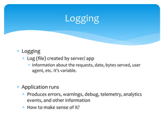  Logging
 Log (file) created by server/ app
 Information about the requests, date, bytes served, user
agent, etc. It’s variable.
 Application runs
 Produces errors, warnings, debug, telemetry, analytics
events, and other information
 How to make sense of it?
Logging
 