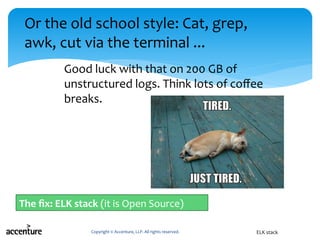 Copyright © Accenture, LLP. All rights reserved. ELK stack
Or the old school style: Cat, grep,
awk, cut via the terminal ...
Good luck with that on 200 GB of
unstructured logs. Think lots of coffee
breaks.
The fix: ELK stack (it is Open Source)
 