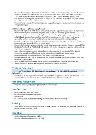 • Developed sourcing plans / strategies, monitored new vendor on-boarding, managed invoicing & recovery,
conducted vendor audits and evaluated annual vendors; optimized channel mix & reduced the overall CPH
• Acted as the Process Excellence, Automation, Compliance & MIS Lead for WNS HRSS & Hiring Team
• Built a diverse team of global professionals to deliver on key outcomes for quality of hire, cost per hire,
time to fill and enhanced candidate experience
• Prepared human resource financial strategies and budgets by analyzing trends, requirements, growth and
anticipated changes
As HR Shared Services Leader PAN India, Mumbai
• Structured & implemented HR shared services CoE across the organization; developed & implemented
affirmative action plans, compliance programs, SOPs , FMEAs and developed quality matrices.
• Addressed employee’s escalation by reducing future occurrence through policy/process/system re-engineering
• As WNS Sports Convener Supervised the launch of numerous programs akin to talent hunt, sports
carnival, fun on floor, community relations, family day, rewards & recognition to improve E-Sat.
• Assisted management team for performance appraisals and worked as a part of the Core HR Team to
implement new processes & policies across the board
• Monitored information management on the central data repository and updated the same; managed WFA
Module in PeopleSoft at PAN India Level; reported MIS to the management regarding attrition, hiring,
salary plans and appraisals
• Reported senior management with SLA dashboards and represented HR functions in WRMs & MRMs
• Executed all audits (internal & external) for the team and monthly SOX reporting & reviews
• Delivered induction to top executives (AVP and above) from HR perspective
• Ensured reference check for all new joiners and existing employees in coordination with third party
vendors at PAN India Level
• Acted as WNS Certified Interviewer for performing competency based interviews and closing IJPs
• Steered recovery of pending F&F/outstanding amount from resigned employees
Previous Experience
Jan’05-Jan’10 with IBM Daksh Business Process Services Pvt. Ltd. as AM HR Operations
Key Result Area:
• Managed HR & Shared services including EU HR, Payroll, Attendance & Leave Management, Payroll
Processing, Claims Reimbursements & Various Employee Letters & Employee Help Desk
Part-Time Assignment
• Computer Coaching for Engineering Students from Jan’02-Dec’04
Certifications
• Quality Green and Black Belt trained
• Certified Competency based Interviewer
• PMP Trained
• HR Certificate from the Cornell University, New York and the Harvard University
Trainings
• Team Leader Up-skilling Program, Basic Blue for New Leaders, Fish, Coaching and Feedback, 7 Habits of
Highly Effective People and PCMM
Education
• Master of Computer Applications in 2005
• Bachelor of Computer Applications in in 2002
 