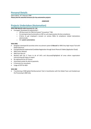 Personal Details
Date of Birth: 14th
February 1980
Please find the attached annexure for key automation projects
ANNEXURE
Projects Undertaken (Automation)
With PNB MetLife India Insurance Co. Ltd.
• Envisaged ,Developed & implemented :-
o HR Share point for PMLI & Created “Innovations” TAB.
o Pre joining de-dup functionality on ERP to curb impersonation & drive compliance.
o E-forms to get employee’s consent on various NDAs & compliance related declarations
electronically
o 35+ system automations
With WNS
• Designed, developed & launched online recruitment system E-Recruit for WNS-Very High Impact Tool with
Global Spectrum
• Conceptualized & Implemented Candidate Registration through Smart Phones & Tablets (Application Cloud)
• WNS Career Website
• WNS Socio Recruit
• Worked with the IT Team to do all UATs and discussed/highlighted all areas where organization
restructuring will make an impact
• Re-engineered the IJP Process
• Automated vendor & referral payments.
• E-Contracts for consultants
• Usage of SFTP for BGV
With IBM
• Transitioning of IBM global Reimbursement Tool in Coordination with the Global Team and Handed-over
the Processing to IBM India
 