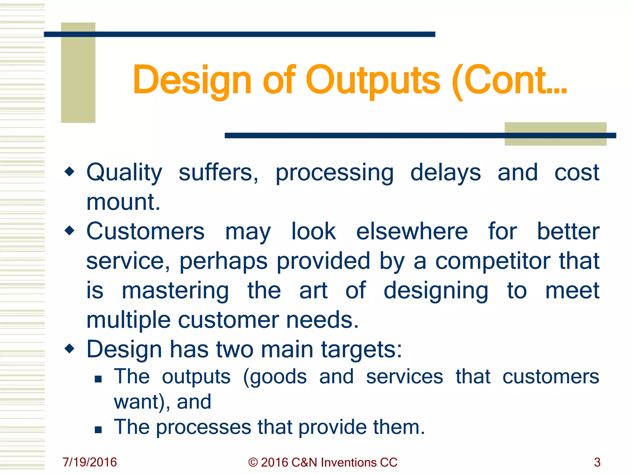 Design of Outputs (Cont…
 Quality suffers, processing delays and cost
mount.
 Customers may look elsewhere for better
service, perhaps provided by a competitor that
is mastering the art of designing to meet
multiple customer needs.
 Design has two main targets:
 The outputs (goods and services that customers
want), and
 The processes that provide them.
7/19/2016 © 2016 C&N Inventions CC 3
 