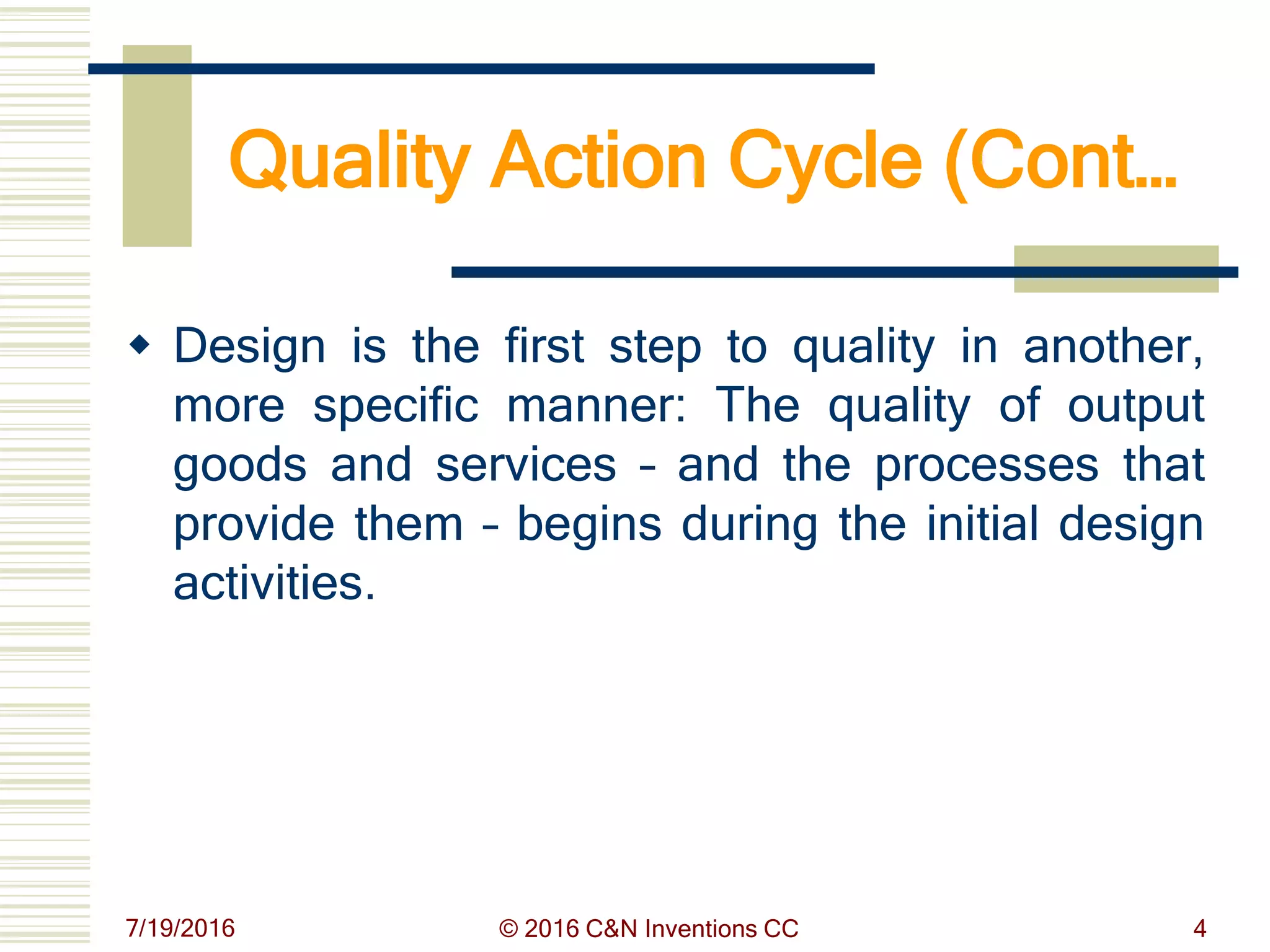 Quality Action Cycle (Cont…
 Design is the first step to quality in another,
more specific manner: The quality of output
goods and services – and the processes that
provide them – begins during the initial design
activities.
7/19/2016 © 2016 C&N Inventions CC 4
 
