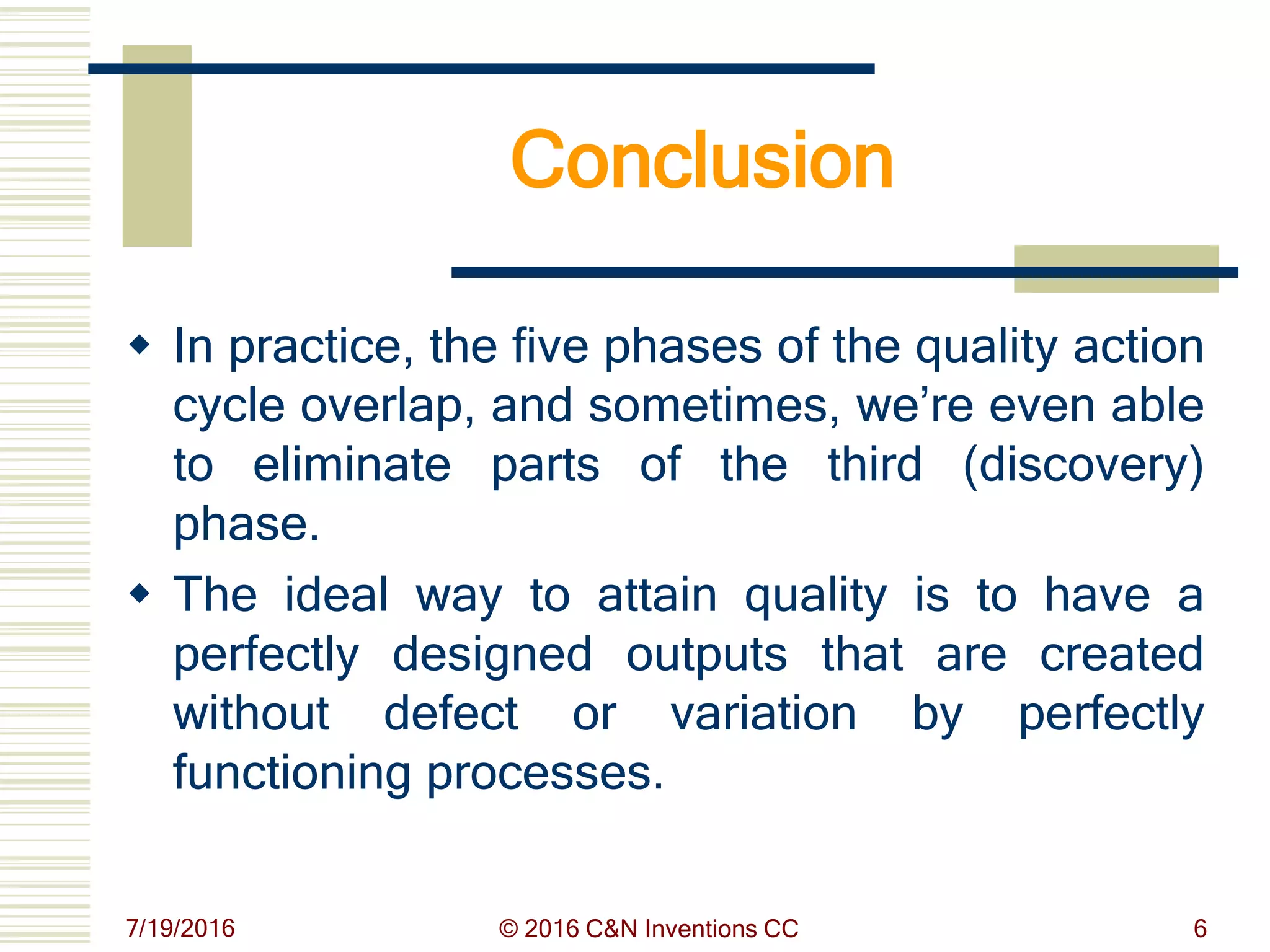 Conclusion
 In practice, the five phases of the quality action
cycle overlap, and sometimes, we’re even able
to eliminate parts of the third (discovery)
phase.
 The ideal way to attain quality is to have a
perfectly designed outputs that are created
without defect or variation by perfectly
functioning processes.
7/19/2016 © 2016 C&N Inventions CC 6
 
