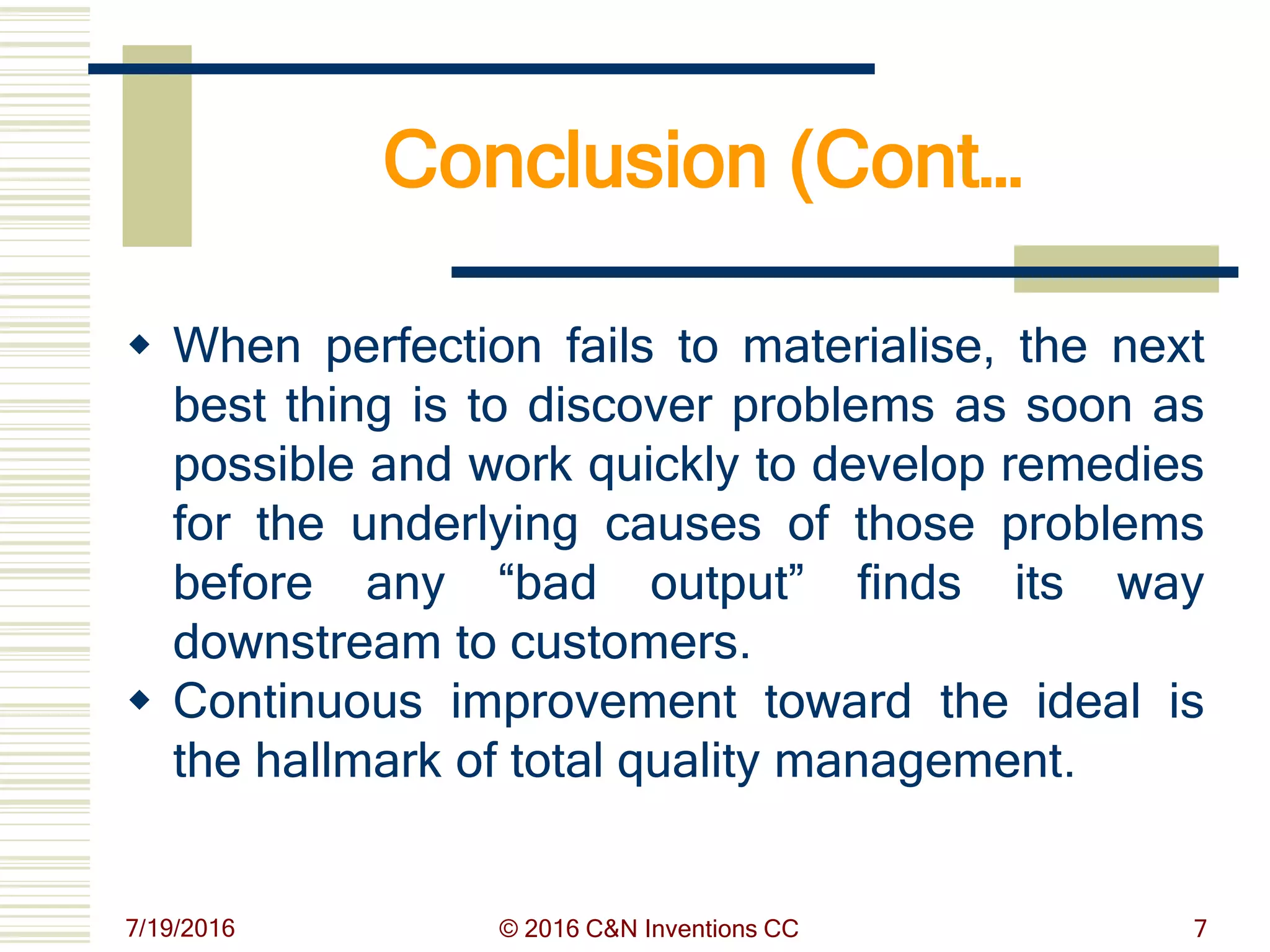Conclusion (Cont…
 When perfection fails to materialise, the next
best thing is to discover problems as soon as
possible and work quickly to develop remedies
for the underlying causes of those problems
before any “bad output” finds its way
downstream to customers.
 Continuous improvement toward the ideal is
the hallmark of total quality management.
7/19/2016 © 2016 C&N Inventions CC 7
 