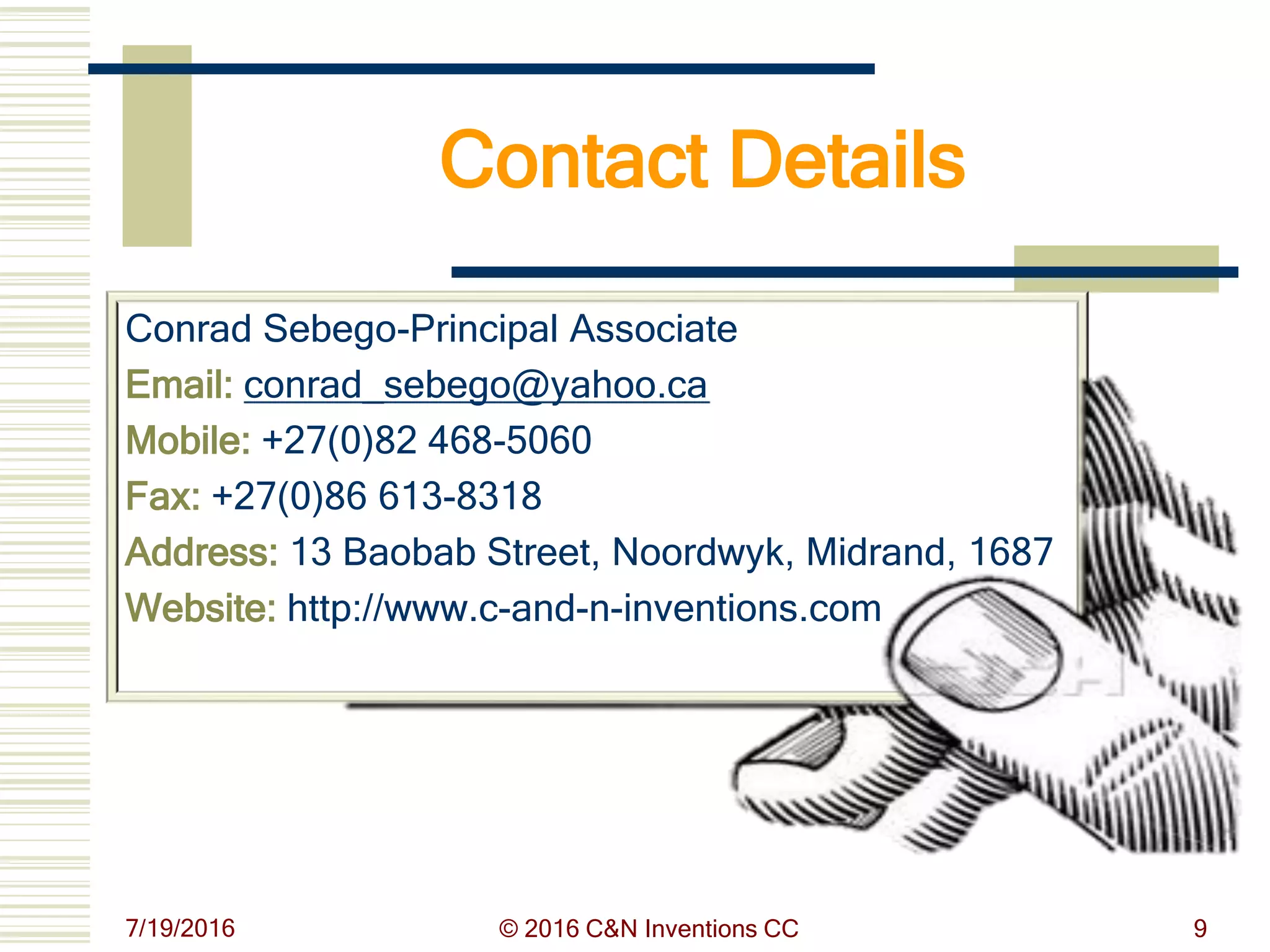 7/19/2016 © 2016 C&N Inventions CC 9
Contact Details
Conrad Sebego-Principal Associate
Email: conrad_sebego@yahoo.ca
Mobile: +27(0)82 468-5060
Fax: +27(0)86 613-8318
Address: 13 Baobab Street, Noordwyk, Midrand, 1687
Website: http://www.c-and-n-inventions.com
 