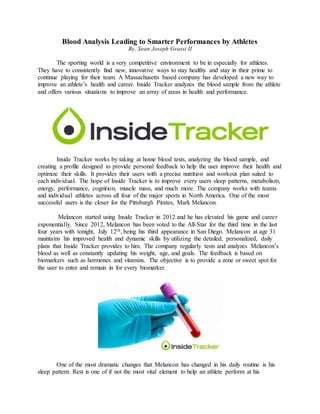 Blood Analysis Leading to Smarter Performances by Athletes
By, Sean Joseph Grassi II
The sporting world is a very competitive environment to be in especially for athletes.
They have to consistently find new, innovative ways to stay healthy and stay in their prime to
continue playing for their team. A Massachusetts based company has developed a new way to
improve an athlete’s health and career. Inside Tracker analyzes the blood sample from the athlete
and offers various situations to improve an array of areas in health and performance.
Inside Tracker works by taking at home blood tests, analyzing the blood sample, and
creating a profile designed to provide personal feedback to help the user improve their health and
optimize their skills. It provides their users with a precise nutrition and workout plan suited to
each individual. The hope of Inside Tracker is to improve every users sleep patterns, metabolism,
energy, performance, cognition, muscle mass, and much more. The company works with teams
and individual athletes across all four of the major sports in North America. One of the most
successful users is the closer for the Pittsburgh Pirates, Mark Melancon.
Melancon started using Inside Tracker in 2012 and he has elevated his game and career
exponentially. Since 2012, Melancon has been voted to the All-Star for the third time in the last
four years with tonight, July 12th, being his third appearance in San Diego. Melancon at age 31
maintains his improved health and dynamic skills by utilizing the detailed, personalized, daily
plans that Inside Tracker provides to him. The company regularly tests and analyzes Melancon’s
blood as well as constantly updating his weight, age, and goals. The feedback is based on
biomarkers such as hormones and vitamins. The objective is to provide a zone or sweet spot for
the user to enter and remain in for every biomarker.
One of the most dramatic changes that Melancon has changed in his daily routine is his
sleep pattern. Rest is one of if not the most vital element to help an athlete perform at his
 