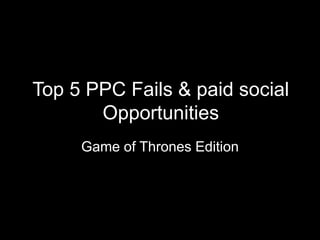 Top 5 PPC Fails & paid social
Opportunities
Game of Thrones Edition
 