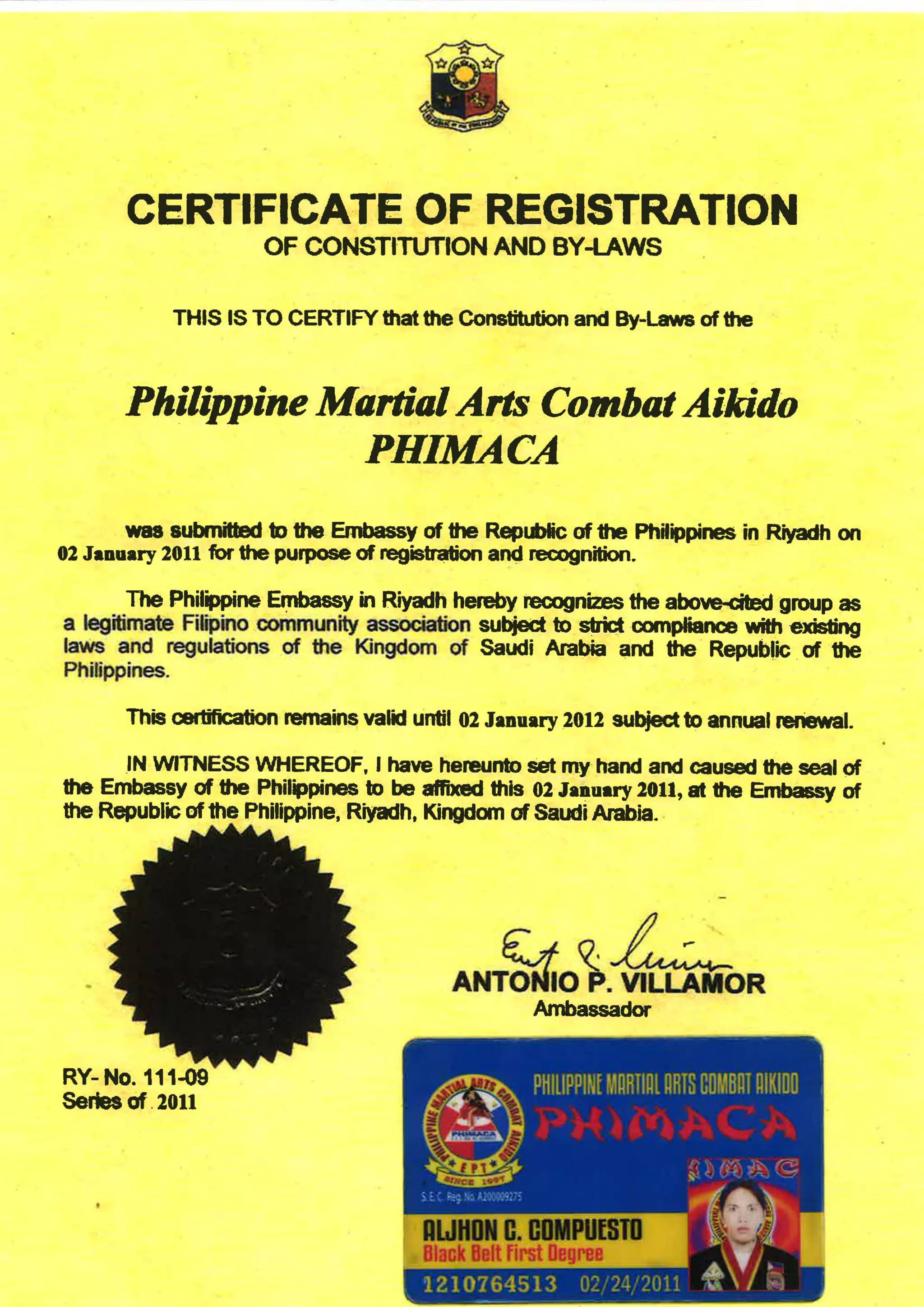•
CERTIFICATE OF REGISTRATION
OF CONSTITUTION AND BY-LAWS
THIS IS TO CERTIFY that the Constitution and By-Laws of the
Philippine Martial Arts Combat Aikido
PHIMACA
was submitted to the Embassy of the Republic of the PhHippines in Riyadh on
02 January 2011 for the purpose of registration and recognition.
The Philippine Embassy in Riyadh hereby recognizes the abo~ group as
a legitimate Filipino community association subject to strict compliance with existing
laws and regulations of the Kingdom of Saudi Arabia and the· Republic of the
Philippines.
This <atilication remains valid until 02 January 2012 subject to annual renewal.
IN WITNESS WHEREOF, I have hereunto set my hand and caused the seal of
the Embassy of the Philippines to be affixed this 02 January 2011, at the Embassy of
the Republic ofthe Philippine, Riyadh, Kingdom of Saudi Arabia.
RY- No. 111-09
Series of .2011
ANT~o).~ORAmbassador
 