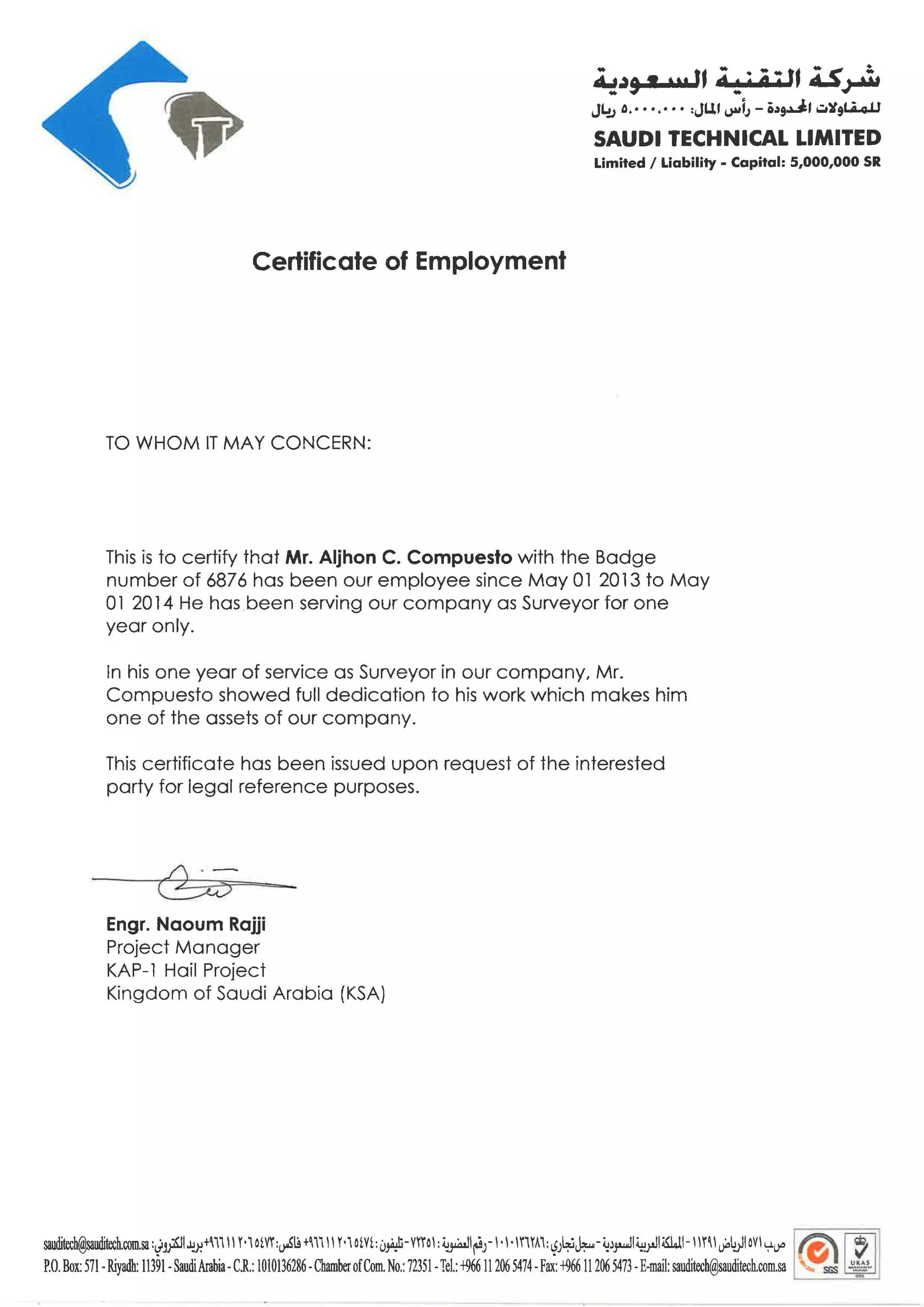 •
Certificate of Employment
TO WHOM IT MAY CONCERN:
.. t• .. .. t• ; ~ :.4.:!~9 .... , d ! ; 4 ; , ~~
J4J o.••·.•· • :JUI ~jJ - o~~I .:.~91.A.o.U
SAUDI TECHNICAL LIMITED
Limited I Liability - Capital: 5,000,000 SR
This is to certify that Mr. Aljhon C. Compuesto with the Badge
number of 6876 has been our employee since May 01 2013 to May
0l 2014 He has been serving our company as Surveyor for one
year only.
In his one year of service as Surveyor in our company, Mr.
Compuesto showed full dedication to his work which makes him
one of the assets of our company.
This certificate has been issued upon request of the interested
party for legal reference purposes.
./ . -
~
Engr. Naoum Rajji
Project Manager
KAP-1 Hail Project
Kingdom of Saudi Arabia (KSA)
sauditech@sauditech.com.sa:~~l.1.1.Y.+''l'I 11Motvr:v-Sl.9+m11 Motvt:0J¥i-mo1 :~l~J-1 ·l·ll"IYA':~J~J::o..-~~~14:i;JIWl-lmlu<ilt>JloVly.l)D I ~ [~ j
P.O. Box: 571-Riyadh: 11391-SaudiArabia- C.R.: 1010136286-ChamberofCom.No.: 72351-Tel.: +96611206 5474-Fax: +96611206 5473 -E-mail: sauditech@sauditech.com.sa ... scs ~
 